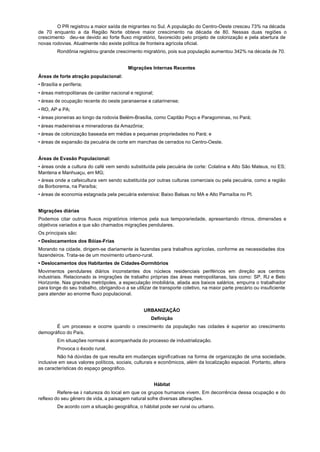 O PR registrou a maior saída de migrantes no Sul. A população do Centro-Oeste cresceu 73% na década
de 70 enquanto a da Região Norte obteve maior crescimento na década de 80. Nessas duas regiões o
crescimento deu-se devido ao forte fluxo migratório, favorecido pelo projeto de colonização e pela abertura de
novas rodovias. Atualmente não existe política de fronteira agrícola oficial.
         Rondônia registrou grande crescimento migratório, pois sua população aumentou 342% na década de 70.


                                          Migrações Internas Recentes
Áreas de forte atração populacional:
• Brasília e periferia;
• áreas metropolitanas de caráter nacional e regional;
• áreas de ocupação recente do oeste paranaense e catarinense;
• RO, AP e PA;
• áreas pioneiras ao longo da rodovia Belém-Brasília, como Capitão Poço e Paragominas, no Pará;
• áreas madeireiras e mineradoras da Amazônia;
• áreas de colonização baseada em médias e pequenas propriedades no Pará; e
• áreas de expansão da pecuária de corte em manchas de cerrados no Centro-Oeste.


Áreas de Evasão Populacional:
• áreas onde a cultura do café vem sendo substituída pela pecuária de corte: Colatina e Alto São Mateus, no ES;
Mantena e Manhuaçu, em MG;
• áreas onde a cafeicultura vem sendo substituída por outras culturas comerciais ou pela pecuária, como a região
da Borborema, na Paraíba;
• áreas de economia estagnada pela pecuária extensiva: Baixo Balsas no MA e Alto Parnaíba no PI.


Migrações diárias
Podemos citar outros fluxos migratórios internos pela sua temporariedade, apresentando ritmos, dimensões e
objetivos variados e que são chamados migrações pendulares.
Os principais são:
• Deslocamentos dos Bóias-Frias
Morando na cidade, dirigem-se diariamente às fazendas para trabalhos agrícolas, conforme as necessidades dos
fazendeiros. Trata-se de um movimento urbano-rural.
• Deslocamentos dos Habitantes de Cidades-Dormitórios
Movimentos pendulares diários inconstantes dos núcleos residenciais periféricos em direção aos centros
industriais. Relacionado às imigrações de trabalho próprias das áreas metropolitanas, tais como: SP, RJ e Belo
Horizonte. Nas grandes metrópoles, a especulação imobiliária, aliada aos baixos salários, empurra o trabalhador
para longe do seu trabalho, obrigando-o a se utilizar de transporte coletivo, na maior parte precário ou insuficiente
para atender ao enorme fluxo populacional.


                                                 URBANIZAÇÃO
                                                     Definição
       É um processo e ocorre quando o crescimento da população nas cidades é superior ao crescimento
demográfico do País.
         Em situações normais é acompanhada do processo de industrialização.
         Provoca o êxodo rural.
         Não há dúvidas de que resulta em mudanças significativas na forma de organização de uma sociedade,
inclusive em seus valores políticos, sociais, culturais e econômicos, além da localização espacial. Portanto, altera
as características do espaço geográfico.


                                                         Hábitat
         Refere-se à natureza do local em que os grupos humanos vivem. Em decorrência dessa ocupação e do
reflexo do seu gênero de vida, a paisagem natural sofre diversas alterações.
         De acordo com a situação geográfica, o hábitat pode ser rural ou urbano.
 