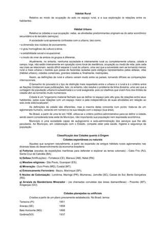 Hábitat Rural
        Relativo ao modo de ocupação do solo no espaço rural, e a sua exploração às relações entre os
habitantes.


                                                   Hábitat Urbano
       Relativo às cidades e sua ocupação: nelas, as atividades predominantes originam-se do setor econômico
secundário e do terciário (serviços).
         A sociedade rural apresenta contrastes com a urbana, tais como:
• a dimensão dos núcleos de povoamento;
• o grau homogêneo de cultura e etnia;
• a estabilidade social e ocupacional;
• o modo de viver de ambos os grupos é diferente.
          Atualmente, no entanto, nenhuma sociedade é inteiramente rural ou completamente urbana, cidade e
campo; hoje, não estão inteiramente em oposição como local de residência, ocupação ou modo de vida, pois cada
vez mais se relacionam, sendo difícil separar o rural do urbano, uma vez que a sociedade vem se tornando menos
rural e mais urbana à medida que passa de fazendas isoladas para estágios representados pelas aldeias, vilas
(hábitat urbano), cidades comerciais, grandes cidades e, finalmente, metrópoles.
         Assim, as definições de rural e urbano variam muito entre os países, tornando difíceis as comparações
internacionais.
        O tamanho do povoado é o tipo de distinção mais respeitado entre o urbano e o rural e é o critério entre
as Nações Unidas em suas publicações. Isto, no entanto, não resolve o problema da linha divisória, uma vez que a
contagem da população urbana é subestimada e a rural exagerada, pois os citadinos que vivem fora dos limites da
cidade vêm se tornando muito numerosos.
         Cidade é um "organismo material fechado que se define no espaço pelo alto grau de relações entre seus
habitantes, pelas suas relações com um espaço maior e pela independência de suas atividades em relação ao
solo onde está localizada".
       As definições de cidade são diferentes, mas a maioria delas concorda num ponto: trata-se de um
aglomerado humano, variando em número e na sua relação com o espaço (sua área).
        No Brasil, a partir de uma lei em 1938, utiliza-se o critério político-administrativo para se definir a cidade,
sendo assim considerada toda sede de Município, não importando sua população nem expressão econômica.
         Município é uma sociedade capaz de autogoverno e auto-administração dos serviços que lhe são
peculiares. Ao Município, em colaboração com o Estado, compete zelar pela saúde, higiene e segurança da
população.


                                   Classificação dos Cidades quanto à Origem
                                         Cidades espontâneas ou naturais
         Aquelas que surgiram naturalmente, a partir da expansão de antigos hábitats rurais aglomerados nas
diversas fases do desenvolvimento da economia brasileira:
a) Feitorias (escalas de expedições marítimas para defender e explorar as terras coloniais) - Cabo Frio (RJ),
Santa Cruz de Cabrália (BA);
b) Defesa (fortificações) - Fortaleza (CE), Manaus (AM), Natal (RN);
c) Missões religiosas - São Paulo, Guarapari (ES);
d) Mineração - Ouro Preto (MG), Cuiabá (MT);
e) Entroncamento Ferroviário - Bauru, Mairinque (SP);
f) Núcleo de Colonização - Londrina, Maringá (PR), Blumenau, Joinville (SC), Caxias do Sul, Bento Gonçalves
(RS);
g) Arraiais do Bandeirismo Minerador - (as chamadas corrutelas das áreas diamantíferas) - Poxoréo (MT),
Aragarças (GO).


                                         Cidades planejadas ou artificiais
         Criadas a partir de um plano previamente estabelecido. No Brasil, temos:
Teresina (PI)                        1851
Aracaju (SE)                         1858
Belo Horizonte (MG)                  1898
Goiânia(GO)                          1937
 