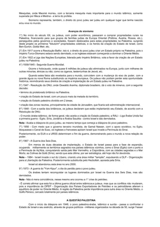 Mesquitas, onde Maomé morreu, com a terceira mesquita mais importante para o mundo islâmico, somente
superada por Meca e Medina - a terra do profeta.
         Sionismo representa, também, o direito do povo judeu ser judeu em qualquer lugar que tenha nascido
e/ou viva no mundo.


                                              Avanços do sionismo
1°) No início do século XX, os judeus, com poder econômico, passaram a comprar propriedades rurais na
Palestina, financiando para que grupos de famílias judias da Europa Oriental (Polônia, Áustria, Rússia, etc.),
perseguidos pelos governos e sociedades, fossem deslocados para estas propriedades na Palestina, surgindo
deste projeto os primeiros "kibutzim" propriedades coletivas, e os heróis da criação do Estado de Israel, como
Ben-Gurion, Golda Meir, etc.
2°) Em 1917 ocorre a Resolução Balfor, isto é, o direito do povo judeu criar um Estado próprio na Palestina, pois o
Império Turco-Otomano estava sendo derrotado, e os ingleses estavam começando a dominar o Oriente Médio.
3°) Em 1922 a Liga das Nações Européias, liderada pelo Império Britânico, vota a favor da criação de um Estado
judeu na Palestina.
4°) 1939/1945 - Segunda Guerra Mundial.
        Ocorre o holocausto, onde quase 6 milhões de judeus são eliminados na Europa, junto com milhares de
outras minorias, étnicas ou não, como os ciganos, testemunhas de Jeová, etc.
         Quando estes fatos são revelados para o mundo, coincidem com a mudança do eixo de poder, com a
grande águia ou nova Roma substituindo os impérios europeus. Os judeus não podiam perder esta oportunidade
histórica, reivindicando seus direitos de criação e implantação de um Estado judeu na Palestina.
5°) 1947 - Resolução da ONU, onde Oswaldo Aranha, diplomata brasileiro, dá o voto de minerva, com a seguinte
decisão:
• término do protetorado britânico na Palestina.
• criação do Estado de Israel, com um pouco mais da metade do território.
• criação do Estado palestino dividido em 2 áreas;
• criação das zonas neutras, principalmente da cidade de Jerusalém, que ficaria sob administração internacional.
6º) 1948 - Com a saída dos britânicos, os judeus declaram que estão implantando seu Estado, de acordo com a
Resolução da ONU.
- O mundo árabe-islâmico, de forma geral, não aceita a criação do Estado palestino, a RALI - Liga Árabe Unida faz
a primeira guerra - Egito, Síria, Jordânia e Árabia Saudita - contra Israel e são derrotados.
Nota - Acaba a diáspora do povo judeu, ao mesmo tempo que começa a diáspora do povo palestino.
7°) 1956 - Com medo que o governo terceiro mundista, de Gamal Nasser, corri o apoio soviético, no Egito,
bloqueasse o Canal de Suez, os ingleses e franceses apóiam Israel que invade a Península do Sinai.
Posteriormente, os EUA e a URSS determinam o fim da guerra, demonstrando para o mundo a nova relação de
poder.
8°) 1967 - A Guerra dos Seis Dias.
        Em menos de duas décadas de implantação, o Estado de Israel passa para a fase de expansão,
ocupando militarmente os territórios sagrados nos países islâmicos vizinhos, como o Sinai (Egito) com o porto e
a Península de Aq'Aba, conquistando saída pelo Mar Vermelho, a Cisjordânia, com as cidades sagradas e o Mar
Morto, as Colinas de Golã (Síria), sendo que esta última, por ser estratégica, até hoje não foi devolvida.
Nota – 1984 - Israel invade o sul do Líbano, criando uma área militar "tampão", expulsando a OLP - Organização
para a Libertação da Palestina. Posteriormente substituída pelo Hezbollah, apoiada pela Síria.
        Israel só abandonou esta área no ano 2000.
9°) 1973 - A guerra do "Yom Kipur", o dia do perdão para o povo judeu.
        Os árabes tentam reconquistar os lugares dominados por Israel na Guerra dos Seis Dias, mas são
derrotados.
Nota - Não é mera coincidência, nesse mesmo ano ocorreu a 1° crise do petróleo.
- É correto afirmar que esta foi a última guerra oficial entre islâmicos e judeus, mas que os conflitos não mudaram,
pois a importância da OPEP - Organização dos Países Exportadores de Petróleo e os petrodólares alteram o
equilíbrio de poder no Oriente Médio. A região da Palestina perde importância para outra área no Oriente Médio, o
Golfo Pérsico, cercado totalmente por países islâmicos.


                                            A QUESTÃO PALESTINA
        Com o início da diáspora em 1948, o povo palestino-árabe, islâmico e sunita - passa a confrontar o
Estado de Israel e seu exército, através de grupos políticos - militares organizados na década de 50, surge Yasser
 