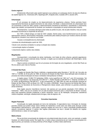 Centro regional
         Diretamente influenciado pela capital regional e que polariza um subespaço dentro da área de influência
da capital regional. Ex.: Americana (SP), Itapetinga (SP), Anápolis (GO), Cubatão (SP) e Jacareí (SP).


Urbanização
         É um processo de criação ou de desenvolvimento de organismos urbanos. Certos períodos foram
especialmente favoráveis ao desenvolvimento da vida urbana. No Brasil, o desenvolvimento da urbanização teve
um incremento a partir de 1930, quando o desenvolvimento industrial se intensificou, acarretando o crescimento
rápido das cidades, principalmente do Sudeste, por receberem a população do campo atraída pela indústria.
         Recentemente, o processo abrange quase todas as partes do país, não só pela indústria, mas por outras
atividades econômicas ou expansão de serviços.
        Em 1970, o Brasil atingiu um total de 3.951 cidades. Dentre estas, nove transformaram-se em grandes
aglomerados urbanos, denominados metrópoles, constituídos pela cidade principal e por núcleos urbanos de maior
importância, situados à sua volta em sua função.
        Causas e conseqüências da urbanização:
• processo de industrialização a partir de 1930;
• êxodo rural: precárias condições no campo e atração das cidades;
• concentração rápida no Sudeste:
• crescimento rápido e caótico das cidades.


Megalópoles
       Correspondem à conurbação de várias metrópoles, com fusão de sítios urbanos, gerando gigantescos
aglomerados que ocupam extensas áreas. Exemplo: a região que se estende de Boston até Washington, tendo
como centro Nova Iorque.
        Alguns autores consideram que há um processo de formação de uma megalópole, unindo São Paulo ao
Rio de Janeiro pelo Vale do Paraíba.


A Grande São Paulo
        A região da Grande São Paulo é definida e regulamentada pelos Decretos n° 48.163, de 3 de julho de
1967 e n° 50.096, de 30 de julho de 1968, do Governo do Estado de São Paulo. Essa definição está vinculada ao
processo de institucionalização de áreas e entidades metropolitanas rio Brasil.
         A região possui 15.992.170 habitantes (1993), numa superfície de 7.951 km 2, com 39 municípios. Tal
população é equivalente à da Venezuela (912.050 km 2 ), Arábia Saudita (2.240.000 km 2), Holanda (33.936 km 2)
ou, ainda, de Moçambique (799.380 km 2) . A ela correspondia, em 1980, 68% do valor da produção industrial do
Estado de São Paulo e 39% do Brasil. Em 1967, foi criado o GEGRAM - Grupo Executivo da Grande São Paulo -
órgão técnico da Secretaria de Economia e Planejamento desse estado, para enfrentar os grandes problemas
ainda existentes.
         Esta região assume importância nacional, não apenas por sua grande população (15,9 milhões de
habitantes - 1993), mas por se constituir em um pólo de desenvolvimento para o crescimento do Brasil. Contudo,
essa área apresenta grandes problemas a serem resolvidos, como os de habitação, transportes, assistência
médico-hospitalar, educação, abastecimento de água, rede de esgotos, etc.


                                              Conceitos Importantes
Região Polarizada
        Constituição da região planejada em torno de metrópoles. O regionalismo leva à formação de diversas
grandes cidades que podem atingir vários milhões de habitantes e onde cada uma delas pode alcançar caráter
metropolitano internacional e, como pólos, organizar regiões em torno de si, onde a população gradativamente
adquire consciência regional. O estudo das regiões polarizadas nos leva à divisão de estados em regiões
administrativas e, estas, em sub-regiões.


Malha Urbana
        Diz-se da forte concentração de cidades em uma determinada área do país, como, por exemplo, a região
Sudeste, em determinadas partes. Na região Sul, a malha urbana caracteriza-se por maiores concentrações em
alguns pontos, por exemplo, as áreas próximas a Porto Alegre, Curitiba e leste catarinense.


Rede Urbana
 