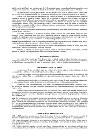 Arafat, criando a AI-Fatah, que logo domina a OLP - Organização para a Libertação da Palestina, que tinha como
princípios: não reconhecia a existência do Estado de Israel, nem o direito do povo judeu viver na Palestina.
         Na década de 70, o mundo árabe passa a utilizar o petróleo como forma de pressão política e econômica,
pois no início desta década o Golfo Pérsico fornecia dois terços do petróleo consumido diariamente no planeta.
          Em 1979, um novo golpe para a economia, pois a revolução islâmica no Irã acaba provocando nova crise
mundial do petróleo. A queda da Dinastia Pahlevi, que foi colocada no poder em 1952, graças a um golpe de
estado fomentado pela CIA norte-americana, havia favorecido a implantação de um governo com tendências
modernizantes, com a implantação de valores ocidentais, que entram em choque com uma sociedade
fundamentalista islâmica, pois a maioria de sua população é de origem persa, xiita, que atende ao domínio dos
aiatollás. Com a revolução em 79, os líderes religiosos implantam uma teocracia e declaram seu ódio aos valores
ocidentais, principalmente aos EUA.
Nota - Surge um ponto divisor entre o pan-arabismo e o pan-islamismo, sendo este último muito mais abrangente
e radical do que o primeiro.
          Em 1986, percebendo as mudanças mundiais, a OLP, liderada por Yasser Arafat, inicia uma nova
estratégia contra o Estado de Israel, pois com o objetivo de chamar a atenção do mundo quanto às precárias
condições de vida do povo palestino nos acampamentos controlados pelo exército de Israel, criam o processo da
intifada para substituir os grupos paramilitares no confronto à força militar de Israel.
Intifada - Guerra das Pedras, o uso da população civil palestina nos acampamentos, que, utilizando paus, pedras
e palavras de ordens, jovens, crianças e velhos enfrentam os soldados judeus.
        É óbvio que neste confronto a população civil islâmica sai perdendo em número de mortes, mas serve
para chamar a atenção do mundo para a questão palestina.
         Portanto, a intifada não é uma guerra comum, onde se enfrentam exércitos organizados, podendo
terminar ou começar a qualquer momento, de acordo com os comandos palestinos.


                                          A Intifada atual (2000/2001)
        Seu início foi provocado por Ariel Sharon, líder do Likud, partido ortodoxo de Israel, que passeou
protegido por centenas de seguranças pela Praça das Mesquitas em Jerusalém, provocando os povos islâmicos,
ao mesmo tempo que conquistava os votos da maioria dos judeus e torna-se primeiro-ministro de Israel.


                                       O FUNDAMENTALISMO ISLÂMICO
        A imprensa confunde, mas é bom saber que existem várias formas e povos fundamentalistas e, é óbvio,
nem todo árabe é islâmico, nem todo islâmico é fundamentalista ou radical.
         Em 622 d.C. quando o grande profeta do islã recebe as mensagens de Alá, através do Anjo Gabriel, seu
objetivo maior era de unificar os povos árabes, pois o que prejudicava a união dos povos árabes era a prática do
politeísmo.
        O islamismo tem muito dos princípios judáicos, assim como cristãos. É óbvio, valores que interessavam
no processo de unificação, facilitando o crescimento político, econômico e militar das aldeias árabes.
        Em 632 d.C., com a morte de Maomé, o islã sofre a sua primeira divisão séria, criando a figura dos xiitas e
dos sunitas. Na realidade, todos são moderados e/ou radicais, pois suas reações dependem muito da ação que
vierem a sofrer.
         Por ter apoiado o Iraque de Saddam Hussein na Guerra do Golfo, Yasser Arafat e a OLP perdem o apoio,
principalmente econômico, dos países islâmicos, que passam a proteger e financiar novos grupos paramilitares
que estejam dispostos a enfrentar o Estado de Israel, provocando o crescimento de grupos como o Hamas, o
Jihad Hezbollah, etc.
Nota - De novo devemos tomar cuidado com a imprensa ocidental, pois da forma como normalmente é colocado,
estes grupos são formados somente por homens-bomba e que só praticam atos terroristas. Um bom exemplo
disto é o Hamas nos acampamentos palestinos que inicialmente foi sustentado por Israel para fazer oposição à
OLP, com as mudanças desta última organização, o Hamas passou para o controle iraniano. Hoje, mais de 90%
de seus seguidores trabalham na área social como educação, saúde, alimentação e habitação dos palestinos, nos
acampamentos e, menos de 10% é que fazem parte do Hamas militar. Mas são estes últimos que se destacam na
imprensa mundial.


                                    O ORIENTE MÉDIO NA DÉCADA DE 90
1993 - A OLP reconhece a existência do Estado de Israel e o direito do povo judeu, também, viver na região da
Palestina, dando início a um processo de reconhecimento mútuo, que acabou resultando no Tratado de Oslo I.
1994 - Israel devolve para autogestão do povo palestino, a cidade de Jericó (na Cisjordânia) e a cidade porto de
Faixa de Gaza no Mediterrâneo, como primeira etapa de devolução e futura criação do Estado palestino, após
devolução de outras áreas.
1995 - O líder trabalhista no poder em Israel, Isaac Rabin, é assassinado por um jovem judeu ligado ao Likud,
perturbando as eleições em Israel, e favorecendo a eleição dos conservadores, que representado por Binyamin
 
