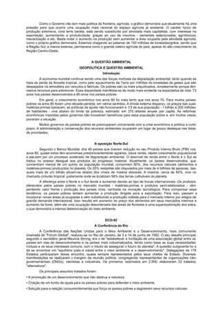 Como o Governo não tem mais política de fronteira. agrícola, o gráfico demonstra que atualmente há uma
pressão para que ocorra uma ocupação mais racional do espaço agrícola já existente. O caráter típico de
produção extensiva, cora terra barata, está sendo substituído por atividade mais capitalista, com interesse na
exportação, aumentando a produtividade, graças ao uso de insumos - sementes selecionadas, agrotóxicos,
mecanização e etc. Basta notar o aumento na produção sem aumentar a área ocupada pela atividade agrícola,
como o próprio gráfico demonstra. Estamos chegando ao patamar de 100 milhões de toneladas/grãos, sendo que
a Região Sul, a menos extensa, permanece como o grande celeiro agrícola do país, apesar do alto crescimento da
Região Centro-Oeste.


                                          A QUESTÃO AMBIENTAL
                                  GEOPOLITICA E QUESTÃO AMBIENTAL
                                                  Introdução
         A economia mundial continua sendo uma das forças motrizes da degradação ambiental, tanto quando se
trata da perda da floresta tropical, como pelo aquecimento da Terra por milhões de toneladas de gases que são
despejados na atmosfera por veículos e fábricas. Os pobres são os mais prejudicados, simplesmente porque têm
menos recursos para sobreviver. Essa disparidade manifesta-se de modo mais evidente na expectativa de vida: 73
anos nos países desenvolvidos e 60 anos nos países pobres.
        Em geral, o crescimento econômico nos anos 80 foi mais lento que nos anos 70. Para muitos países
pobres os anos 80 foram uma década perdida, em vários sentidos. A dívida externa disparou, os preços das suas
matérias-primas baixaram, as políticas de ajuste não funcionaram e 1/3 de sua população - 1 bilhão e 200 milhões
de habitantes - vive abaixo do limite da pobreza, estimado em 370 dólares anuais per capita. As reformas
econômicas impostas pelos governos não trouxeram benefícios para essa população pobre e, em muitos casos,
pioraram a situação.
         Muitos governos de países pobres se preocuparam unicamente com a crise econômica e política a curto
prazo. A administração e conservação dos recursos ambientais ocuparam um lugar de pouco destaque nas listas
de prioridades.


                                            A oposição Norte-Sul
        Segundo o Banco Mundial, dos 49 países que tiveram redução no seu Produto Interno Bruto (PIB) nos
anos 80, quase todos têm economias predominantemente agrárias, baixa renda, rápido crescimento populacional
e pas sam por uni processo acelerado de degradação ambiental. O desnível de renda entre o Norte e o Sul se
traduz no acesso desigual aos produtos do progresso material. Atualmente, os países desenvolvidos, que
concentram menos de uni quinto da população mundial, consomem 80%, dos recursos naturais (alimentos e
matérias-primas) produzidos no planeta. Os 20% restantes são disputados por mais de 4 bilhões de pessoas, das
quais mais de um bilhão situam-se abaixo dos níveis de miséria absoluta. A maioria, cerca de 60%, vive no
chamado cinturão tropical, justamente onde se localizam 58% das terras cultiváveis do planeta.
         A diferença entre o Norte e o Sul tende a aumentar devido ao tipo de trocas internacionais. Os produtos
oferecidos pelos países pobres no mercado mundial - matérias-primas e produtos semi-elaborados - vêm
perdendo valor frente à produção dos países ricos, centrada na inovação tecnológica. Para compensar essa
tendência, os países pobres tentam aumentar a produção dirigida para a exportação. Para isso, passam a
incorporar novas áreas já ocupadas e vêm substituindo a produção voltada para o mercado interno por artigos de
grande demanda internacional. Isso resulta em aumento do preço dos alimentos em seus mercados internos e
aumento da fome, além ele uma ocupação desordenada das áreas de florestas e uma superexploração dos solos,
o que demonstra a intensa deteriorização do meio ambiente.


                                                   ECO-92
                                            A Conferência do Rio
          A Conferência das Nações Unidas para o Meio Ambiente e o Desenvolvimento, mais comumente
chamada de "Fórum Global", realizou-se no Rio de Janeiro, de 3 a 14 de junho de 1992. O seu desafio principal,
segundo o secretário geral Maurice Strong, era o de "estabelecer a fundação de uma associação global entre os
países em vias de desenvolvimento e os países mais industrializados, tendo como base as suas necessidades
mútuas e os seus interesses comuns, com o intuito de assegurar o futuro do planeta". A questão subjacente foi a
de se encontrar um "equilíbrio justo e viável entre o meio ambiente e o desenvolvimento". Delegações de 178
Estados participaram desse encontro, quase sempre representados pelos seus chefes de Estado. Diversas
manifestações se realizaram à margem da reunião política, congregando representantes de organizações não-
governamentais (ONGs), cientistas e industriais. Os primeiros, estimados em 2.000, elaboraram 33 tratados
"alternativos".
        Os principais assuntos tratados foram:
• A promoção de um desenvolvimento que não destrua a natureza.
• Criação de um fundo de ajuda para os países pobres para defender o meio ambiente.
• Solução para a relação consumo/demanda que força os países pobres a esgotarem seus recursos naturais.
 