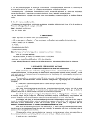 2) Déc. 80 - Grandes projetos de mineração, como carajás, Oriximiná-Trombetas, resultando na construção de
ferrovia, na hidrelétrica de Tucuruí e na instalação de metalúrgicas em Belém e São Luís.
- Fronteira agrícola - com elevado investimento do Estado, atração das empresas do Centro-Sul, provocando
intenso desmatamento e queimadas, com desconhecimento sobre a realidade natural da região.
- A área militar elabora o projeto caIha norte, com visão estratégica, quanto à ocupação do extremo norte da
região.


3) Déc. 90 - Intensa pressão mundial.
- Criação de reservas indígenas, extrativistas, ecológicas, corredores ecológicos, etc. Hoje, 40%n do território da
Amazônia sofre algum tipo de proteção ambiental.
Obs.: - O incêndio em Roraima.
- Déc. 70 - Projeto JARI.


                                                  A pressão externa
- 1997 = A questão do Suriname como rota do narcotráfico.
- 1998 = A guerra entre o Equador e o Peru, provocando, em Brasília, o Acordo da Cordilheira do Condor.
- 1999 = A Guerra Civil na Colômbia.
- As FARCs.
- Operação Colômbia (EUA).
- Operação Cobra (Brasil).
Obs.: A ameaça norte-americana quanto ao uso de armas químicas e biológicas.
         Hoje no Congresso Nacional:
- Lei de Biodiversidade, de autoria da Senadora Marina Silva e ONGs.
- Mudanças no Código Florestal Brasileiro, vitória dos utilitaristas.
- Projeto federal quanto ao uso internacional da Base de Alcântara, discussões quanto à perda de soberania.


                                  O SER HUMANO E OS RECURSOS NATURAIS
                      Ê possível viver sem explorar os recursos oferecidos pelo planeta?
         Desde o momento que o ser humano começa a desenvolver a sua capacidade de raciocínio, que inicia
certos questionamentos, e é cada vez maior as preocupações quanto ao meio ambiente em que vivemos, é justo e
muito sadio quando as crianças criticam a forma de se comportar dos adultos, pois estes degradam e contaminam,
destruindo a natureza.
         Vamos estudar um pouco esta relação tão séria que existe entre as pessoas e a natureza, partindo do
princípio que para criticar é necessário conhecer. Podemos começar com a seguinte pergunta: QUEM DEPENDE
DE QUEM?
         E o ser humano que depende da natureza ou é a natureza que depende de nós?
         A resposta certa é:
        Nem o ser humano depende da natureza nem a natureza depende do ser humano, pois não se deve
separar um do outro; na realidade nós vivemos no mesmo espaço que a natureza. E é óbvio que ao destruí-la
estaremos destruindo as nossas próprias condições de sobrevivência no planeta.
        Em sala de aula, é comum ouvir alguns alunos fazerem críticas, ou até perguntarem a si mesmos - como
as pessoas podem ser tão cruéis com a natureza? Precisamos proteger urgentemente o meio ambiente. As
pessoas não podem continuar explorando e acabando com a natureza da forma como estão fazendo.
         Esquecendo que foram os recursos retirados da natureza que permitiram a construção de sua casa, da
escola, do hospital, do asfalto, de seu caderno, sua caneta, a roupa que está vestindo e tudo mais. Ao ser alertado
sobre esta situação, normalmente o aluno fica em dúvidas quanto às criticas feitas, e perguntam: se não
podemos viver sem os recursos da natureza, como vamos poder preservá-la?
         Bom, se os alunos estão preocupados com esta situação, já temos um longo caminho percorrido para o
bom andamento de nossas aulas. Mas é claro que falta muito para ser aprendido, pois como foi colocado antes - é
preciso conhecer para poder e saber criticar.
       Muita gente faz críticas, mas por não dominar o assunto, normalmente suas críticas são respondidas de
forma mais competente, e quem criticou não tem mais como continuar o debate, caindo no vazio.
         E isto é ruim para o ser humano.
 