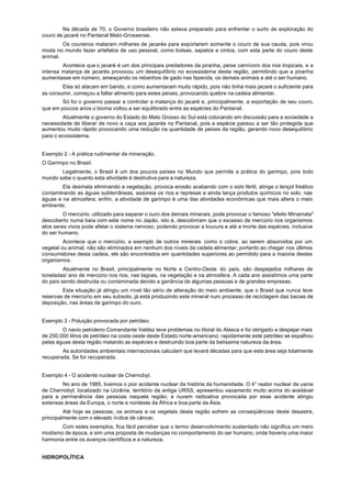Na década de 70, o Governo brasileiro não estava preparado para enfrentar o surto de exploração do
couro de jacaré no Pantanal Mato-Grossense.
        Os coureiros mataram milhares de jacarés para exportarem somente o couro de sua cauda, pois virou
moda no mundo fazer artefatos de uso pessoal, como bolsas, sapatos e cintos, com esta parte do couro deste
animal.
        Acontece que o jacaré é um dos principais predadores da piranha, peixe carnívoro dos rios tropicais, e a
intensa matança de jacarés provocou um desequilíbrio no ecossistema desta região, permitindo que a piranha
aumentasse em número, ameaçando os rebanhos de gado nas fazenda, os demais animais e até o ser humano.
        Elas só atacam em bando, e como aumentaram muito rápido, pois não tinha mais jacaré o suficiente para
as consumir, começou a faltar alimento para estes peixes, provocando quebra na cadeia alimentar.
        Só foi o governo passar a controlar a matança do jacaré e, principalmente, a exportação de seu couro,
que em poucos anos o bioma voltou a ser equilibrado entre as espécies do Pantanal.
        Atualmente o governo do Estado do Mato Grosso do Sul está colocando em discussão para a sociedade a
necessidade de liberar de novo a caça aos jacarés no Pantanal, pois a espécie passou a ser tão protegida que
aumentou muito rápido provocando uma redução na quantidade de peixes da região, gerando novo desequilíbrio
para o ecossistema.


Exemplo 2 - A prática rudimentar de mineração.
O Garimpo no Brasil.
       Legalmente, o Brasil é um dos poucos países no Mundo que permite a prática do garimpo, pois todo
mundo sabe o quanto esta atividade é destrutiva para a natureza.
        Ela desmata eliminando a vegetação, provoca erosão acabando com o solo fértil, atinge o lençol freático
contaminando as águas subterrâneas, assoreia os rios e represas e ainda lança produtos químicos no solo, nas
águas e na atmosfera; enfim, a atividade de garimpo é uma das atividades econômicas que mais altera o meio
ambiente.
         O mercúrio, utilizado para separar o ouro dos demais minerais, pode provocar o famoso "efeito Minamata"
descoberto numa baía com este nome no Japão, isto é, descobriram que o excesso de mercúrio nos organismos
elos seres vivos pode afetar o sistema nervoso, podendo provocar a loucura e até a morte das espécies, inclusive
do ser humano.
         Acontece que o mercúrio, a exemplo de outros minerais como o cobre, ao serem absorvidos por um
vegetal ou animal, não são eliminados em nenhum dos níveis da cadela alimentar; portanto ao chegar nos últimos
consumidores desta cadeia, ele são encontrados em quantidades superiores ao permitido para a maioria destes
organismos.
         Atualmente no Brasil, principalmente no Norte e Centro-Oeste do país, são despejados milhares de
toneladas/ ano de mercúrio nos rios, nas lagoas, na vegetação e na atmosfera. A cada ano assistimos uma parte
do país sendo destruída ou contaminada devido a ganância de algumas pessoas e de grandes empresas.
        Esta situação já atingiu um nível tão sério de alteração do meio ambiente, que o Brasil que nunca teve
reservas de mercúrio em seu subsolo, já está produzindo este mineral num processo de reciclagem das bacias de
deposição, nas áreas de garimpo do ouro.


Exemplo 3 - Poluição provocada por petróleo.
        O navio petroleiro Comandante Valdez teve problemas no litoral do Alasca e foi obrigado a despejar mais
de 250.000 litros de petróleo na costa oeste deste Estado norte-americano; rapidamente este petróleo se espalhou
pelas águas desta região matando as espécies e destruindo boa parte da belíssima natureza da área.
        As autoridades ambientais internacionais calculam que levará décadas para que esta área seja totalmente
recuperada. Se for recuperada.


Exemplo 4 - O acidente nuclear de Chernobyl.
        No ano de 1985, tivemos o pior acidente nuclear da história da humanidade. O 4° reator nuclear da usina
de Chernobyl, localizado na Ucrânia, território da antiga URSS, apresentou vazamento muito acima do aceitável
para a permanência das pessoas naquela região; a nuvem radioativa provocada por esse acidente atingiu
extensas áreas da Europa, o norte e nordeste da África e boa parte da Ásia.
         Até hoje as pessoas, os animais e os vegetais desta região sofrem as conseqüências deste desastre,
principalmente com o elevado índice de câncer.
       Com estes exemplos, fica fácil perceber que o termo desenvolvimento sustentado não significa um mero
modismo de época, e sim uma proposta de mudanças no comportamento do ser humano, onde haveria uma maior
harmonia entre os avanços científicos e a natureza.


HIDROPOLÍTICA
 