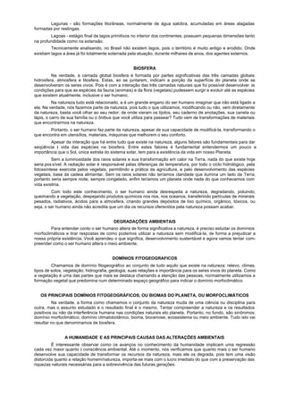 Lagunas - são formações litorâneas, normalmente de água salobra, acumuladas em áreas alagadas
formadas por restingas.
        Lagoas - estágio final de lagos primitivos no interior dos continentes; possuem pequenas dimensões tanto
na profundidade como na extensão.
         Tecnicamente analisando, no Brasil não existem lagos, pois o território é muito antigo e erodido. Onde
existiam lagos a área já foi totalmente soterrada pela atuação, durante milhares de anos, dos agentes externos.


                                                   BIOSFERA
         Na verdade, a camada global biosfera é formada por partes significativas das três camadas globais:
hidrosfera, atmosfera e litosfera. Estas, ao se juntarem, indicam a porção da superfície do planeta onde se
desenvolveram os seres vivos. Pois é com a interação das três camadas naturais que foi possível desenvolver às
condições para que as espécies da fauna (animais) e da flora (vegetais) pudessem surgir e evoluir até as espécies
que existem atualmente, inclusive o ser humano.
          Na natureza tudo está relacionado, e é um grande engano do ser humano imaginar que não está ligado a
ela. Na verdade, nós fazemos parte da natureza, pois tudo o que utilizamos, modificando ou não, vem diretamente
da natureza, basta você olhar ao seu redor: de onde vieram os tijolos, seu caderno de anotações, sua caneta ou
lápis, o carro de sua família ou o ônibus que você utiliza para passear? Tudo vem de transformações de materiais
que encontrarmos na natureza.
        Portanto, o ser humano faz parte da natureza, apesar de sua capacidade de modificá-la, transformando o
que encontra em utensílios, materiais, máquinas que melhorem o seu conforto.
        Apesar da interação que há entre tudo que existe na natureza, alguns fatores são fundamentais para dar
seqüência à vida das espécies na biosfera. Entre estes fatores é fundamental entendermos um pouco a
importância que o Sol, única estrela do sistema solar, tem para a existência da vida em nosso Planeta.
         Sem a luminosidade dos raios solares e sua transformação em calor na Terra, nada do que existe hoje
seria pos sível. A radiação solar é responsável pelas diferenças de temperatura, por todo o ciclo hidrológico, pela
fotossíntese exercida pelos vegetais, permitindo a prática da agricultura, e pelo desenvolvimento das espécies
vegetais, base da cadeia alimentar. Sem os raios solares não teríamos claridade que ilumina um lado da Terra,
portanto seria sempre noite, sempre congelado, enfim teríamos um planeta onde nada do que conhecemos com
vida existiria.
         Com todo este conhecimento, o ser humano ainda desrespeita a natureza, degradando, poluindo,
queimando a vegetação, despejando produtos químicos nos rios, nos oceanos, transferindo partículas de minerais
pesados, radiativos, ácidos para a atmosfera, criando grandes depósitos de lixo químico, orgânico, tóxicos, ou
seja, o ser humano ainda não acredita que um dia os recursos oferecidos pela natureza possam acabar.


                                         DEGRADAÇÕES AMBIENTAIS
        Para entender conto o ser humano altera de forma significativa a natureza, é preciso estudar os domínios
morfoclimáticos e tirar respostas de como podemos utilizar a natureza sem modificá-la, de forma a prejudicar a
nossa própria existência. Você aprendeu o que significa, desenvolvimento sustentável e agora vamos tentar com-
preender como o ser humano altera o meio ambiente.


                                        DOMÍNIOS FITOGEOGRAFICOS
         Chamamos de domínio fitogeográfico ao conjunto de tudo aquilo que existe na natureza: relevo, climas,
tipos de solos, vegetação, hidrografia, geologia, suas relações e importância para os seres vivos do planeta. Como
a vegetação é urna das partes que mais se destaca chamando a atenção das pessoas, normalmente utilizamos a
formação vegetal que predomina num determinado espaço geográfico para indicar o domínio morfoclimático.


   OS PRINCIPAIS DOMÍNIOS FITOGEOGRÁFICOS, OU BIOMAS DO PLANETA, OU MORFOCLIMÁTICOS
         Na verdade, a forma como chamamos o conjunto da natureza muda de uma ciência ou disciplina para
outra, mas o assunto estudado e o resultado final é o mesmo. Tentar compreender a natureza e os resultados
positivos ou não da interferência humana nas condições naturais elo planeta. Portanto, no fundo, são sinônimos:
domínio morfoclimático, domínio climatobotânico, bioma, biocenose, ecossistema ou meio ambiente. Tudo isto vai
resultar no que denominamos de biosfera.


               A HUMANIDADE E AS PRINCIPAIS CAUSAS DAS ALTERAÇÕES AMBIENTAIS
         É interessante observar como os avanços no conhecimento da humanidade implicam uma regressão
cada vez maior quanto à consciência ambiental. Até o momento, nós verificamos que quanto mais o ser humano
desenvolve sua capacidade de transformar os recursos da natureza, mais ele os degrada, pois tem uma visão
distorcida quanto a relação homem/natureza, importa-se mais com o lucro imediato do que com a preservação das
riquezas naturais necessárias para a sobrevivência das futuras gerações.
 