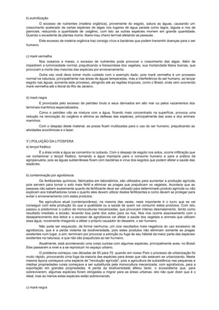 b) eutrofização
         O excesso de nutrientes (matéria orgânica), proveniente do esgoto, satura as águas, causando um
crescimento acelerado de certas espécies de algas nos lugares de água parada como lagos, lagoas e rios de
planícies, reduzindo a quantidade de oxigênio, com isto as outras espécies morrem em grande quantidade.
Quando o excedente de plantas morre, libera mau cheiro terrível afetando as pessoas.
       Este excesso de matéria orgânica traz consigo vírus e bactérias que podem transmitir doenças para o ser
humano.


c) maré vermelha
        Nos oceanos e mares, o excesso de nutrientes pode provocar o crescimento das algas. Além de
impedirem a luminosidade normal, prejudicando a fotossíntese dos vegetais, sua mortandade libera toxinas, que
provocam a morte das maiorias das espécies por envenenamento.
        Outra vez você deve tomar muito cuidado com o exemplo dado, pois maré vermelha é um processo
normal na natureza, principalmente nas áreas de águas temperadas, mas a interferência do ser humano, ao lançar
esgoto nas águas, aumenta este processo, atingindo até as regiões tropicais, como o Brasil, onde vem ocorrendo
maré vermelha até o litoral do Rio de Janeiro.


d) maré negra
         E provocada pelo excesso de petróleo bruto e seus derivados em alto mar ou pelos vazamentos dos
terminais marítimos especializados.
        Como o petróleo não se mistura com a água, ficando mais concentrado na superfície, provoca uma
redução na renovação do oxigênio e elimina as defesas das espécies, principalmente das aves e dos animais
marinhos.
         Com o despejo deste material, as praias ficam inutilizadas para o uso do ser humano, prejudicando as
atividades econômicas e o lazer.


3°) POLUIÇÃO DA LITOSFERA
a) lençol freático
        É a área onde a água se concentra no subsolo. Com o despejo de esgoto nos solos, ocorre infiltração que
vai contaminar o lençol freático, tornando a água imprópria para o consumo humano e para a prática da
agropecuária, pois as águas subterrâneas ficam com bactérias e vírus dos esgotos que podem afetar a saúde das
espécies.


b) contaminação por agrotóxicos
          Os fertilizantes químicos, fabricados em laboratórios, são utilizados para aumentar a produção agrícola,
pois servem para tornar o solo mais fértil e eliminar as pragas que prejudicam os vegetais. Acontece que as
pessoas não sabem exatamente quanto de fertilizante deve ser utilizado para determinado produto agrícola ou não
explicam aos trabalhadores rurais o quanto eles devem utilizar destes fertilizantes e como devem se proteger para
evitar o envenenamento com estes produtos.
         Na agricultura atual (contemporânea), na maioria das vezes, reais importante é o lucro que se vai
conseguir com esta produção do que a qualidade ou a saúde de quem vai consumir estes produtos. Com isto,
passou a predominar o cultivo de monoculturas mecanizadas, que provocam intenso desmatamento, tendo como
resultado imediato a erosão, levando boa parte dos solos para os rios. Nos rios ocorre assoreamento com o
desaparecimento dos leitos e o excesso de agrotóxicos vai afetar a saúde dos vegetais e animais que utilizam
essa água, novamente chegando a afetar o próprio causador do desastre, o ser humano.
         Não pode ser esquecido, de forma nenhuma, um cios resultados mais negativos do uso excessivo de
agrotóxicos, que é a perda violenta da biodiversidade, pois estes produtos não eliminam somente as pragas
existentes num lugar, e sim, terminam por provocar a extinção ou fuga de seu hábitat da maior parte das espécies
existentes na natureza, e que não são prejudiciais ao ser humano.
        Atualmente, está acontecendo uma coisa curiosa com algumas espécies, principalmente aves, no Brasil.
Elas passaram a viver e a se reproduzir no espaço urbano.
         O problema começou nas décadas de 50 para 70, quando em nosso País o processo de urbanização foi
muito rápido, provocando urna fuga da maioria das espécies para áreas que não estavam se urbanizando. Nesta
mesma época começava uma espécie de "revolução agrícola", pois a agricultura de subsistência nas pequenas e
médias propriedades rurais começava a ser substituída pela monocultura mecanizada, com agrotóxicos, para a
exportação em grandes propriedades. A perda da biodiversidade afetou tanto o ecossistema que, para
sobreviverem, algumas espécies foram obrigadas a migrar para as áreas urbanas; isto não quer dizer que é o
ideal, mas ao menos estas espécies estão sobrevivendo.


c) maré negra
 