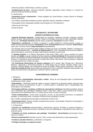 • Influencias de Byron, Alfred Musset, Lamartine, Leopardi.
• Desdobramento da prosa - Romance indianista, sertanista, regionalista, urbano, histórico e o romance de
costumes de Manuel Antônio de Almeida.
IV - Quarto Grupo
• Romantismo social, condoreirismo - Poesia engajada nas causal liberais a sociais (Guerra do Paraguai,
Abolição, República).
• Tom enfático, declamatório (metáforas ousadas, apóstrofes violentas, hipérboles, antíteses).
• Preocupação formal, antecipações realistas e aproximações com o Parnasianismo.
• Influencia de Victor Hugo.
• Escola de Recife.


                                       ERA REALISTA - NATURALISMO
                                      CONTEXTO HISTÓRICO-CULTURAL
• Segunda Revolução Industrial - Fortalecimento da burguesia, capitalismo avançado. Progresso científico
(Darwin, Lamarck, Claude Bernnarda, Mendes, Pasteur) e tecnológico (locomotiva e vapor, eletricidade, telégrafo
sem fio, etc.). Civilização industrial: explosão urbana, proletariado, Socialismo (Proudhon e Marx).
• Materialismo, cientificismo - A ciência, o progresso e a razão substituem o impulso pessoal, a paixão e o
ímpeto revolucionário dos românticos. Positivismo (Comte), Evolucionismo (Darwin e Spencer), Determinismo-
raça / meio / momento (Taine) e Experimentalismo (Claude Bemard).
• Em Portugal, após os movimentos político-militares de Maria da Fonte e da Patuléia (1846/47), consolida-se a
monarquia liberal-parlamentar - o período de Regeneração(1851-1910). Dependência econômica da Inglaterra,
desenvolvimentismo, crescimento da classe média citadina a ativação da vida cultural.
• A Questão Coimbrã, ou a Polêmica Bom-Senso e Bom-Gosto (1865), após o grupo romântico de Lisboa,
liderado por Castilho, ao grupo realista de Coimbra, liderado por Antero de Quental. Os detonadores da polêmica
foram a carta-posfácio ao Poema da Mocidade, de Pinheiro Chagas, escrita por Castilho, ironizando "os moços" de
Coimbra, e a resposta de Antero de Quental, no folheto Bom-Senso e Bom-Gosto, crítica irreverente e desabrida
ao conservadorismo dos "velhos" de Lisboa.
• As Conferências Democráticas do Cassino Lisboense (1871) visaram "ligar Portugal com o Movimento
Moderno", aglutinando a denominada Geração 70: Teófilo Braga, Eça de Queirós, Ramalho Ortigão, Guerra
Junqueiro e Oliveira Martins, sob a liderança de Antero de Quental. Esses autores constituiriam, mais tarde, o
Grupo dos Vencidos da Vida, denominação que expressava a crise e o desalento ideológico dessa geração, que
evoluiu do inconformismo a rebeldia para o ceticismo risonho e conformista.


                                       CARACTERÍSTICAS LITERÁRIAS
I - O Realismo
• Objetivismo, impassibilidade, observação e análise - Busca de uma explicação lógica e cientificamente
aceitável para os fatos e ações.
• Sensorialismo - Impressões sensoriais nítidas e precisas. Predomínio da descrição objetiva. Narrativa lenta,
devido ao acúmulo de pormenores. A ação e o enredo perdem a importância para a caracterização das
personagens e dos ambientes.
• Personagens esféricas, complexas, multiformes, imprevisíveis e dinâmicas. Densidade psicológica. Ruptura
com a linearidade das personagens românticas (Herói x Vilão, Bem x Mal). O autor ausenta-se da narrativa,
colocando-se como observador neutro. O "romance que se narra a si mesmo" (Flaubert).
• Temas contemporâneos - Crítica social a burguesia, ao clero, ao obscurantismo provinciano, ao capitalismo
selvagem, ao preconceito racial, à monarquia. Romance social, psicológico e de tese.
Sexo, adultério, degradação dal personagens, assassinatos, triunfo do mal.
• Preocupação formal - Clareza, concisão, precisão lexical, purismo, vernaculidade. Predomínio da denotação. A
metáfora cede lugar à metonímia.
II - O Naturalismo
• Exercício do cientificismo (experimentalismo, determinismo rigoroso). Privilegia os aspectos biológicos e
instintivos. Visão mecanicista do homem, submetido às leis da hereditariedade, às pressões do meio social e do
ambiente natural.
• Predileção por temas escabrosos, pela patologia, "amoralismo". Zoomorfização (aproximação entre o
homem e o animal).
• Romance experimental (Emile Zola), de seca - Peca, às vezes, pelo reducionismo a pelo esquematismo.
• Focaliza as camadas inferiores, o proletariado, os marginais.
• Privilegia a fisiologia a os aspectos sociais.
 