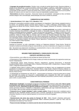 • Linguagem de prevalência inventiva - Paródia, ironia, corrosão do sentido literal do texto. Rupturas sintéticas, a
poesia e prosa "telegráficas", a escrita automática, a técnica da colagem, a polifonia, o estilo elíptico e alusivo, e as
metáforas insólitas e a "invenção" de novos termos: "arlequinal" "sonambulando", "bocejal", "choverando". A
incorporação do falar coloquial, a ruptura dos limites entre a prosa e a poesia, a poesia prosaica e a prova poética.
Eleição do moderno como um valor em si mesmo, busca de originalidade a qualquer preço.
• Nacionalismo (da direita à esquerda) – Busca das "raízes de nacionalidade", valorização do índio, do folclore.
Literatura alegre e vital: carnavalização, dessacralização dos heróis e artistas do passado.


                                         CORRENTES DA FASE HERÓICA
I - Verde-Amarelismo (1924), Anta (1929) e Bandeira (1936)
Configuram o nacionalismo xenófobo e estreito, que desaguou no integralismo. Visão ufanista, exaltação da terra e
do homem. Os manifestos dessas correntes foram Curupira e o Cardo e Nhangaçu Verde-Amarelo. A elas
relacionaram-se Menotti del Picchia, Cassiano Ricardo, Plínio Salgado, Guilherme de Almeida e Cândido Mota
Filho.
II - Pau-Brasil (1924) e Antropofagia (1929) Representam a corrente primitivista, que propõe a valorização da
inocência dionisíaca dos primitivos, a liberação do instinto, a "devoração ritual dos valores europeus, a fim de
superar a civilização patriarcal a capitalista". "Tupi or not tupi that is the question". "A alegria é a prova dos nove",
"A alegria da ignorância que descobre". Oswald de Andrade (a realidade criadora e anárquica que catalisou a
tendência), TarsiIa do Amaral, Mário de Andrade, além de Antônio de Alcântara Machado, Raul Bopp, Carlos
Drummond de Andrade e Murilo Mendes (os dois últimos pertencentes ao Segundo Tempo Modernista) foram,
com intensidade variável, arrastados per esse esboço de uma filosofia de cultura brasileira, cujos desdobramentos
ecoaram no Tropicalismo (Caetano, Gil, Glauber, Duprat, Sganzerla e Torquato Neto) e na vanguarda concretista
(os irmãos Campos a Décio Pignatari).
III - Corrente Dinamista
Inspirada no Futurismo, no culto a velocidade, a técnica, ao "objetivismo dinâmico". Graça Aranha, Ronald de
Carvalho e Guilherme de Almeida configuram essa tendência, que não se materializou em programa ou manifesto.
Obs.: Há autores que pertenceram simultânea ou sucessivamente a duas ou mais correntes e há os que, como
Manuel Bandeira, não se filiaram a nenhuma delas.


                        SEGUNDO TEMPO MODERNISTA, CONSOLIDAÇÃO (1930-1945)
                                        CONTEXTO HISTÓRICO-CULTURAL
• Crise econômica, como reflexo do crack de Bolsa de Valores de Nova York.
• A Revolução de 1930, desdobrada na Era Vargas, acabou por frustrar as esperanças dos segmentos sociais que
ficaram marginalizados.
• Radicalização política: direita (Fascismo, Nazismo, Integralismo), esquerda (Comunismo). A Revolução
Constitucionalista (1932), a Constituição (1934), a Intentona Comunista (1935), o Estado Novo, a Ditadura Vargas
(1937), a Segunda Grande Guerra (1939).
• A agitação política interna e externa, aliada ao autoritarismo da ditadura, levou ao engajamento de autores
expressivos na resistência ao Estado Novo. Graciliano Ramos, Jorge Amado e Rachel de Queiroz militaram no
Partido Comunista. Drummond compôs, nesse período, a parcela mais "participante" de sua poesia: Sentimento do
Mundo e Rosa do Povo.
• A radicalização do autoritarismo em 1937 (D.I.P. - censura prévia na Imprensa, a pena de morte para os crimes
de "subversão" etc.) acabou por "empurrar" a intelectualidade para a esquerda. Em 1945, com a queda da
ditadura, vários escritores irão assumir posição bem mais moderada, percorrendo o caminho inverso - da esquerda
para o centro, ou para a direita.


                                         CARACTERÍSTICAS LITERÁRIAS
• Modernismo "moderado", Consolidação de algumas conquistas da "Fase Heróica" (1922-1930). Recuo quanto
às propostas mais radicais do período precedente, em especial quanto ao experimentalismo mais ousado de
Oswald ele Andrade. Retomada de algumas tendências do passado: o Neo-Simbolismo (Cecília Meireles); o
soneto camoniano (Vinícius); o Realismo e o Naturalismo, realimentados pelo vigor modernista (Graciliano, José
Lins do Rego), além de outras vertentes da tradição luso-brasileira.
• Predomínio de um "projeto ideológico" sobre o projeto estético. Desejo de denunciar a realidade social a
espiritual do país. Ampliação temática. Caminho para o universal, superação do nacionalismo primitivista verde
amarelista. Equilíbrio no uso do material lingüístico, em termos de normas de linguagem.
I - A Poesia
• Desdobramento das obras dos poetas da Geração de 1922 - Mário, Oswald e Bandeira continuaram
produzindo até 1945, 1954 a 1960 respectivamente. Mário e Bandeira perderam, a partir de 1930, muito da
radicalidade demolidora da "Fase Heróica".
• Poesia de tensão ideológica na vertente social da obra de Carlos Drummond de Andrade.
 