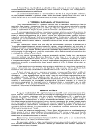 O Terceiro Mundo, incluindo o Brasil, foi submetido às idéias neoliberais, de forma muito rápida. As elites
nacionais embarcaram nestas idéias, implantaram seus planos econômicos de cima para baixo, sem noções reais
quanto à capacidade de sua própria sociedade.
          Um bom exemplo desta realidade foi o Encontro do Grupo dos Oito (G-8), em julho de 2001 em Gênova,
na Itália, onde pela primeira vez os sete mais ricos e a Rússia priorizam em suas discussões, uma pauta, onde a
maioria dos itens são de cunho social, devido ao processo de exclusão provocado pela globalização.


                          O PROCESSO DE GLOBALIZAÇÃO NO TERCEIRO MUNDO
          Como sistema socioeconômico, o capitalismo passa por ciclos de crescimento, intercalado por fases de
estagnação. Esta situação é conseqüência direta dos momentos onde ocorrem avanços tecnológicos, que vão
refletir em novas formas de produção, com novos fatores que indiquem a importância de cada país ou bloco de
países, na nova realidade de relações de poder, quanto ao comando e o grau de dependência.
         O processo deglobalização fortaleceu mais ainda os processos anteriores, aumentando a dinâmica de
internacionalização e transnacionalização em níveis jamais esperados pelos especialistas. Os países centrais
entram na fase pós-urbano/industrial, isto é, detêm o controle sobre a nova tecnologia e o sistema financeiro,
enquanto a maioria das fábricas, principalmente aquelas que exigem elevado uso de matéria-prima, recursos
energéticos, que não necessitam de mão-de-obra muito qualificada, e degradam o meio ambiente são transferidas
para os países periféricos. Quanto menor for a importância da fábrica, maior será sua distância em relação aos
países centrais.
          Está caracterizado o modelo atual, onde deve ser desconcentrado, distribuindo a produção para o
Terceiro Mundo das atividades mais antigas, enquanto fica mantida a concentração do high tech e do poder de
capital. Os laboratórios e centros de pesquisas, com pessoal altamente qualificado, e os centros financeiros ficam
concentrados nos países centrais, enquanto fábricas de automotores, eletrodomésticos, brinquedos, siderurgia,
química pesada, etc. são rapidamente transferidas para os países pobres. Está apresentado um dos motivos para
a privatização das estatais no Terceiro Mundo.
         Um bom exemplo desta situação é o que está acontecendo na China Popular, com a sua abertura
econômica localizada nas Zonas Econômicas Especiais, em seu litoral, é o país que mais cresceu
economicamente nas duas últimas décadas, mas sua luta maior é quanto à transferência de tecnologia de ponta e
o controle do capital externo. Para superar esta situação, o país pratica a pirataria tecnológica, onde mais de 90%
dos softwares produzidos no país são cópias ilegais, gerando prejuízo de bilhões de dólares, todo ano, para as
multinacionais.
        O Brasil, a exemplo dos demais países latino-americanos, está lutando para assumir este novo papel nas
relações internacionais, mas esta nova forma de dependência exige mudanças internas estruturais, tanto
econômicas como financeiras, que vão refletir na realidade política, social e cultural de sua população.
          O Mundo está cada vez menor, o sistema de comunicação em massa, quantifica, podendo também até
qualificar o número de informações para a sociedade, permitindo um acompanhamento mais próximo das
atividades do   Estado, ao mesmo tempo que este próprio Estado está diminuindo seu poder de dominação com
as medidas neoliberais. Portanto, não podemos dizer que houve um aumento no índice de corrupção,
incompetência    administrativa, enfim, de prepotência das autoridades e mau uso dos recursos públicos, o que
aumentou foi a transparência das informações e a capacidade de cobrança da sociedade. Já foi o tempo do
empreguismo, das propinas, dos elefantes brancos. Só falta as autoridades se conscientizarem que não estão
mais acima do bem e do mal. Enquanto isto não acontece, o Terceiro Mundo vai vivendo com o acúmulo de crises
econômicas e financeiras e de escândalos políticos.


                                             PROCESSO HISTÓRICO
         A segunda metade do século XIX e a primeira metade do século XX podem ser consideradas de várias
formas, entre elas, como uma etapa da história da humanidade de uma dinâmica de transformações significativas.
O término das revoluções burguesas e início das revoluções socialistas-Rússia em 1917; o surgimento das
potências emergentes, como os EUA, o Japão e a Rússia, em concorrência com os impérios europeus,
principalmente com o Império britânico; os avanços tecnológicos que aumentam a produção, a produtividade e a
diversidade industrial, acelerando o consumismo com um aumento na exploração dos recursos naturais seguido
de uma degradação ambiental superior à homeostase, isto é, superior à capacidade de recuperação natural, com a
formação de mercados consumidores no Terceiro Mundo; expansão e posterior esgotamento da fase neocolonial,
modificando de forma drástica a forma de produção e, por conseqüência, a realidade sociocultural dos povos
africanos, americanos e da Ásia Tropical.
          A disputa pela hegemonia mundial provoca a Primeira Guerra, a primeira revolução socialista vitoriosa na
Rússia, seguida da crise de superprodução do sistema capitalista em 1929 e chega ao auge com a Segunda
Guerra Mundial terminando, assim, com a fase do capitalismo industrial ou selvagem, e iniciando o que hoje
classificamos de capitalismo monopolista ou financeiro.
        Estas mudanças alteram as relações internacionais de forma radical quanto ao seu eixo de comando,
onde a "Nova Roma" (EUA) substitui os impérios europeus.
        Em resumo, para substituir os antigos mandatários internacionais, a superpotência capitalista precisa criar
novas estruturas econômicas, políticas, financeiras e militares que atendam aos seus interesses e esvaziem os
poderes dos antigos "donos" do planeta.
 