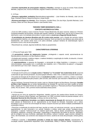 • Corrente espiritualista de preocupação religiosa e filosófica, centrada no grupo da revista Festa (Cecília
Meireles, Jorge de Lima, Vinícius de Moraes, Augusto Frederico Schimidt e Tasso da Silveira).


II - A Prosa
• Romance regionalista nordestino (Neonaturalismo-regionalista) - José Américo de Almeida, José Lins do
Rego, Graciliano Ramos, Raquel de Queiroz e Jorge Amado.
• Romance psicológico ou intimista - Érico Veríssimo, Cornélio Pena, Ciro dos Anjos, Dyonélio Machado, Lúcio
Cardoso, Otávio de Faria, Marques Rebelo e José Geraldo Vieira.


                                   TERCEIRO TEMPO MODERNISTA (1945...)
                                      CONTEXTO HISTÓRICO-CULTURAL
- O ano de 1945 constitui o marco inicial do Terceiro Tempo Modernista. No plano nacional. realiza-se o Primeiro
Congresso Brasileiro de Escritores, marcado pelo repúdio à ditadura, ao Estado Novo, que irá cair no mesmo ano,
retornando o país à normalidade democrática; no plano externo, encerra-se a Segunda Grande Guerra.
• A periodização da Literatura Brasileira pós 45 é ainda muito precária, pois a fixação ele períodos implica
unia perspectiva histórica, um certo distanciamento temporal. Como se trata de uma literatura que ainda está se
desdobrando, com autores ainda vivos e em plena atividade, qualquer tentativa de sistematização rígida e
provisória e corre o risco de ser precipitada.
• Reconhecem-se, contudo, algumas tendências, fases ou grupamentos.


                                        CARACTERÍSTICAS LITERÁRIAS
I - A Prosa de Ficção após 1945
• A permanência realista do testemunho humano, privilegiando o aspecto social, aproximando-se do
Neonaturalismo americano a do Neo-Realismo italiano.
• A atração pelo transreal, o realismo mágico, o realismo fantástico: a exploração do insólito, do absurdo, o homem
projetado no mundo místico da arte.
• O experimentalismo, a pesquisa de linguagem, a reinvenção do código lingüístico, o romance e o conto
instrumentalistas: preocupação com a construção dos trabalhos, com o "instrumento da palavra", a linguagem
como elemento que "cria o real", instaura-o, plasma-o.


II - A Poesia de Geração 45
• A Geração de 45 centrou-se na reação contra o "desleixo" e o "à-vontade" dos modernistas de 22. propondo
a retomada do rigor formal parnasiano, da preocupação estilística, volta à rima, a métrica e ao soneto tradicionais.
• Os poetas da Geração ele 45 utilizam-se de um vocabulário erudito e propõem o sublime, o ideal e o universal,
abandonando as preferências pelo prosaico, pelo concreto, pelo nacional, que marcaram o Modernismo de 1922 a
de 1930.
• Bueno de Rivera, Fernando Ferreira de Loanda. Ledo Ivo, Péricles Eugênio da Silva Ramos, Domingos Carvalho
da Silva e Geir Campos são os nomes representativos da Geração 45, que teve sua maior coesão na revista
Orfeu, dirigida por Fernando Ferreira de Loanda, que também organizou o "Panorama da Nova Poesia Brasileira”
(Orfeu, Rio de Janeiro, 1951), primeira mostra sistemática dessa poesia.


III - O Concretismo
• Agrupou-se em torno da revista-livro Noigandres, trabalho conjunto dos poetas-críticos Haroldo de Campos,
Augusto de Campos e Décio Pignatari, que organizaram, em 1956, a primeira mostra de poemas-cartazes, com a
Exposição Nacional de Arte Concreta, no Museu de Arte de São Paulo.
• Opõe-se ao subjetivismo formalista o ao ideário classicizante de Geração 45, retomando as experiências
mais radicais do Modernismo de 22, especialmente as de Oswald de Andrade. Conectado com o status
tecnológico e com os rocios de comunicação de massa, incorpora recursos que abrem múltiplas possibilidades de
construção e leitura.
• Preconiza a substituição de estrutura ele frase, peculiar ao verbo, por estruturas nominais, que se relacionam,
especialmente, no eixo horizontal e no vertical. Substitui a sintaxe verbal pela sintaxe "analógico-visual",
explorando o aspecto "verbivocovisual" do material signifïcante. Vale-se desses procedimentos: ideogramas,
trocadilhos, polissemia, nonsense, atomização, Justaposição e redistribuição das partes do discurso, desintegra-
ção do sintagma nos seus morfemas, separação dos prefixos, sufixos e radicais, ,jogos sonoros, abolição do
verso, não-linearidade, uso construtivo dos espaços em branco, ausência de sinais ele pontuação, sintaxe gráfica,
etc.
• Polêmico e atuante, o Concretismo procedeu à revista do nosso passado literário, (re)colocando em
circulação autores injustamente esquecidos como Sousândrade, Kilkery e Patrícia Galvão. Incorporou-se a
 