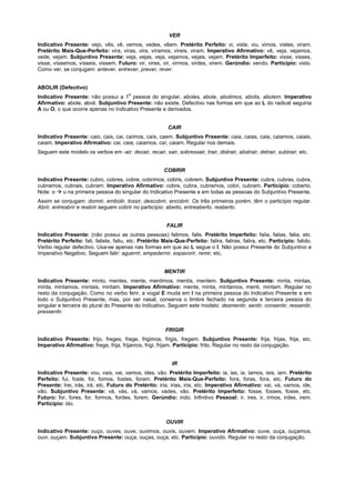 VER
Indicativo Presente: vejo, vês, vê, vemos, vedes, vêem. Pretérito Perfeito: vi, viste, viu, vimos, vistes, viram.
Pretérito Mais-Que-Perfeito: vira, viras, vira, víramos, víreis, viram. Imperativo Afirmativo: vê, veja, vejamos,
vede, vejam. Subjuntivo Presente: veja, vejas, veja, vejamos, vejais, vejam. Pretérito Imperfeito: visse, visses,
visse, víssemos, vísseis, vissem. Futuro: vir, vires, vir, virmos, virdes, virem. Gerúndio: vendo. Particípio: visto.
Como ver, se conjugam: antever, entrever, prever, rever.


ABOLIR (Defectivo)
                                         a
Indicativo Presente: não possui a 1 pessoa do singular, aboles, abole, abolimos, abolis, abolem. Imperativo
Afirmativo: abole, aboli. Subjuntivo Presente: não existe. Defectivo nas formas em que ao L do radical seguiria
A ou O, o que ocorre apenas no Indicativo Presente e derivados.


                                                           CAIR
Indicativo Presente: caio, cais, cai, caímos, caís, caem. Subjuntivo Presente: caia, caias, caia, caiamos, caiais,
caiam. Imperativo Afirmativo: cai, caia, caiamos, caí, caiam. Regular nos demais.
Seguem este modelo os verbos em -air: decair, recair, sair, sobressair, trair, distrair, abstrair, detrair, subtrair, etc.


                                                         COBRIR
Indicativo Presente: cubro, cobres, cobre, cobrimos, cobris, cobrem. Subjuntivo Presente: cubra, cubras, cubra,
cubramos, cubrais, cubram. Imperativo Afirmativo: cobre, cubra, cubramos, cobri, cubram. Particípio: coberto.
Note: o ! u na primeira pessoa do singular do Indicativo Presente e em todas as pessoas do Subjuntivo Presente.
Assim se conjugam: dormir, embolir, tossir, descobrir, encobrir. Os três primeiros porém, têm o particípio regular.
Abrir, entreabrir e reabrir seguem cobrir no particípio: aberto, entreaberto, reaberto.


                                                          FALIR
Indicativo Presente: (não possui as outras pessoas) falimos, falis. Pretérito Imperfeito: falia, falias, falia, etc.
Pretérito Perfeito: fali, faliste, faliu, etc. Pretérito Mais-Que-Perfeito: falira, faliras, falira, etc. Particípio: falido.
Verbo regular defectivo. Usa-se apenas nas formas em que ao L segue o I. Não possui Presente do Subjuntivo e
Imperativo Negativo. Seguem falir: aguerrir, empedernir, espavorir, remir, etc.


                                                         MENTIR
Indicativo Presente: minto, mentes, mente, mentimos, mentis, mentem. Subjuntivo Presente: minta, mintas,
minta, mintamos, mintais, mintam. Imperativo Afirmativo: mente, minta, mintamos, menti, mintam. Regular no
resto da conjugação. Como no verbo ferir, a vogal E muda em I na primeira pessoa do Indicativo Presente e em
todo o Subjuntivo Presente, mas, por ser nasal, conserva o timbre fechado na segunda e terceira pessoa do
singular e terceira do plural do Presente do Indicativo. Seguem este modelo: desmentir, sentir, consentir, ressentir,
pressentir.


                                                          FRIGIR
Indicativo Presente: frijo, freges, frege, frigimos, frigis, fregem. Subjuntivo Presente: frija, frijas, frija, etc.
Imperativo Afirmativo: frege, frija, frijamos, frigi, frijam. Particípio: frito. Regular no resto da conjugação.


                                                             IR
Indicativo Presente: vou, vais, vai, vamos, ides, vão. Pretérito Imperfeito: ia, ias, ia, íamos, íeis, iam. Pretérito
Perfeito: fui, foste, foi, fomos, fostes, foram. Pretérito Mais-Que-Perfeito: fora, foras, fora, etc. Futuro do
Presente: Irei, irás, irá, etc. Futuro do Pretérito: iria, irias, iria, etc. Imperativo Afirmativo: vai, vá, vamos, ide,
vão. Subjuntivo Presente: vá, vás, vá, vamos, vades, vão. Pretérito Imperfeito: fosse, fosses, fosse, etc.
Futuro: for, fores, for, formos, fordes, forem. Gerúndio: indo. Infinitivo Pessoal: ir, ires, ir, irmos, irdes, irem.
Particípio: ido.


                                                          OUVIR
Indicativo Presente: ouço, ouves, ouve, ouvimos, ouvis, ouvem. Imperativo Afirmativo: ouve, ouça, ouçamos,
ouvi, ouçam. Subjuntivo Presente: ouça, ouças, ouça, etc. Particípio: ouvido. Regular no resto da conjugação.
 