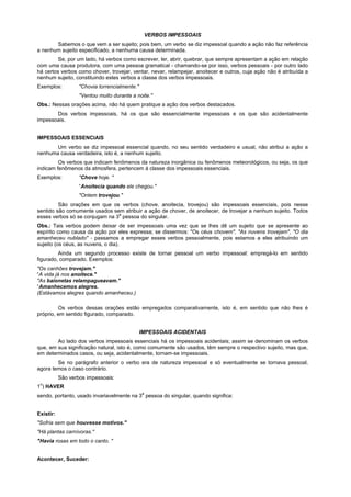 VERBOS IMPESSOAIS
       Sabemos o que vem a ser sujeito; pois bem, um verbo se diz impessoal quando a ação não faz referência
a nenhum sujeito especificado, a nenhuma causa determinada.
         Se, por um lado, há verbos como escrever, ler, abrir, quebrar, que sempre apresentam a ação em relação
com uma causa produtora, com uma pessoa gramatical - chamando-se por isso, verbos pessoais - por outro lado
há certos verbos como chover, trovejar, ventar, nevar, relampejar, anoitecer e outros, cuja ação não é atribuída a
nenhum sujeito, constituindo estes verbos a classe dos verbos impessoais.
Exemplos:          "Chovia torrencialmente."
                   "Ventou muito durante a noite."
Obs.: Nessas orações acima, não há quem pratique a ação dos verbos destacados.
       Dos verbos impessoais, há os que são essencialmente impessoais e os que são acidentalmente
impessoais.


IMPESSOAIS ESSENCIAIS
       Um verbo se diz impessoal essencial quando, no seu sentido verdadeiro e usual, não atribui a ação a
nenhuma causa verdadeira, isto é, a nenhum sujeito.
         Os verbos que indicam fenômenos da natureza inorgânica ou fenômenos meteorológicos, ou seja, os que
indicam fenômenos da atmosfera, pertencem à classe dos impessoais essenciais.
Exemplos:          "Chove hoje. "
                   “Anoitecia quando ele chegou."
                   "Ontem trovejou."
         São orações em que os verbos (chove, anoitecia, trovejou) são impessoais essenciais, pois nesse
sentido são comumente usados sem atribuir a ação de chover, de anoitecer, de trovejar a nenhum sujeito. Todos
                                a
esses verbos só se conjugam na 3 pessoa do singular.
Obs.: Tais verbos podem deixar de ser impessoais uma vez que se lhes dê um sujeito que se apresente ao
espírito como causa da ação por eles expressa; se dissermos: "Os céus chovem", "As nuvens trovejam", "O dia
amanheceu nublado" - passamos a empregar esses verbos pessoalmente, pois estamos a eles atribuindo um
sujeito (os céus, as nuvens, o dia).
         Ainda um segundo processo existe de tornar pessoal um verbo impessoal: empregá-lo em sentido
figurado, comparado. Exemplos:
"Os canhões trovejam."
“A vida já nos anoitece."
"As baionetas relampagueavam."
“Amanhecemos alegres.
(Estávamos alegres quando amanheceu.)

         Os verbos dessas orações estão empregados comparativamente, isto é, em sentido que não lhes é
próprio, em sentido figurado, comparado.


                                               IMPESSOAIS ACIDENTAIS
        Ao lado dos verbos impessoais essenciais há os impessoais acidentais; assim se denominam os verbos
que, em sua significação natural, isto é, como comumente são usados, têm sempre o respectivo sujeito, mas que,
em determinados casos, ou seja, acidentalmente, tornam-se impessoais.
        Se no parágrafo anterior o verbo era de natureza impessoal e só eventualmente se tornava pessoal,
agora temos o caso contrário.
           São verbos impessoais:
 o
1 ) HAVER
                                               a
sendo, portanto, usado invariavelmente na 3 pessoa do singular, quando significa:


Existir:
"Sofria sem que houvesse motivos."
"Há plantas carnívoras."
"Havia rosas em todo o canto. "


Acontecer, Suceder:
 