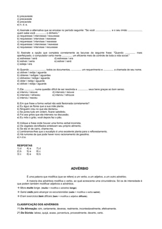 b) precavieste
c) precaveste
d) precaviste
e) n. d. a.

4) Assinale a alternativa que se encaixe no período seguinte: "Se você ....................... e o seu irmão ....................,
quem sabe você ............... o dinheiro.”
a) requeresse / interviesse / reouvesse
b) requisesse / intervisse / reavesse
c) requeresse / intervisse / reavesse
d) requeresse / interviesse / reavesse
e) requisesse / intervisse / reouvesse

5) Assinale a opção que completa corretamente as lacunas da seguinte frase: "Quando ............... mais
aperfeiçoado, o computador certa mente ............... um eficiente meio de controle de toda a vida social."
a) estivesse / será              d) estivesse / era
b) estiver / seria               e) estiver / será
c) esteja / era

6) Quando ........................ todos os documentos, ............... um requerimento e ............... a chamada de seu nome.
a) obtiver / redija / aguarda
b) obteres / rediges / aguardes
c) obtiveres / redige / aguarda
d) obter / redija / aguarde
e) obtiver / redija / aguarde

7) Ele ............... numa questão difícil de ser resolvida e ............... seus bens graças ao bom senso.
a) interviu / reouve                 d) interveio / reouve
b) interveio / rehaveu               e) interviu / rehouve
c) interviu / reaveu

8) Em que frase a forma verbal não está flexionada corretamente?
a) Eu águo as flores que a sua mãe planta.
b) Ninguém creu no que ela declarou.
c) Se pores tudo em ordem, ficarei satisfeito.
d) Foi aos gritos que ela interveio na discussão.
e) Eu môo o grão, você depois faz o pão.

9) Indique a frase onde houver uma forma verbal incorreta.
a) Os vegetais clorofilados sintetizam seu próprio alimento.
b) Se ela vir de carro, chame-me.
c) Lembramos-lhes que o eucalipto é uma excelente planta para o reflorestamento.
d) Há rumores de que pode haver novo racionamento de gasolina.
e) n.d.a.


RESPOSTAS
1) d  4) a          7) d
2) b  5) e          8) c
3) c  6) e          9) b




                                                        ADVÉRBIO

          É uma palavra que modifica (que se refere) a um verbo, a um adjetivo, a um outro advérbio.
        A maioria dos advérbios modifica o verbo, ao qual acrescenta uma circunstância. Só os de intensidade é
que podem também modificar adjetivos e advérbios.
! Mora muito longe. (muito = modifica o advérbio longe).
! Sairei cedo para alcançar os excursionistas (cedo = modifica o verbo sairei).
! Eram exercícios bem difíceis (bem = modifica o adjetivo difíceis).


CLASSIFICAÇÃO DOS ADVÉRBIOS
1º) De Afirmação: sim, certamente, deveras, realmente, incontestavelmente, efetivamente.
2º) De Dúvida: talvez, quiçá, acaso, porventura, provavelmente, decerto, certo.
 