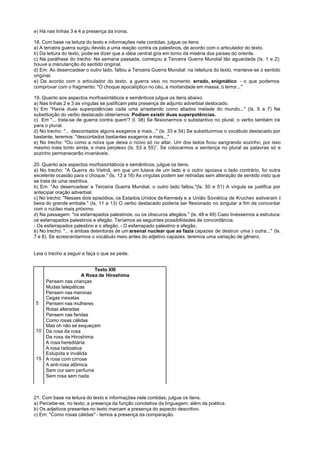 e) Há nas linhas 3 e 4 a presença da ironia.

18. Com base na leitura do texto e informações nele contidas, julgue os itens
a) A terceira guerra surgiu devido a uma reação contra os palestinos, de acordo com o articulador do texto.
b) Da leitura do texto, pode-se dizer que a idéia central gira em torno da miséria dos países do oriente.
c) Na paráfrase do trecho: Na semana passada, começou a Terceira Guerra Mundial tão aguardada (Is. 1 e 2);
houve a manutenção do sentido original.
d) Em: Ao desencadear o outro lado, faltou a Terceira Guerra Mundial: na releitura do texto, manteve-se o sentido
original.
e) De acordo com o articulador do texto, a guerra veio no momento errado, enigmático - o que podemos
comprovar com o fragmento: "O choque apocalíptico no céu, a mortandade em massa, o terror..."

19. Quanto aos aspectos morfossintáticos e semânticos julgue os itens abaixo.
a) Nas linhas 2 e 3 as vírgulas se justificam pela presença de adjunto adverbial deslocado.
b) Em "Havia duas superpotências cada uma arrastando como aliados metade do mundo..." (Is. 5 a 7) Na
substituição do verbo destacado obteríamos: Podiam existir duas superpotências.
c) Em "... trata-se de guerra contra quem'? (l. 38) Se flexionarmos o substantivo no plural, o verbo também irá
para o plural.
d) No trecho: "... descontados alguns exageros a mais..." (ls. 33 e 34) Se substituirmos o vocábulo destacado por
bastante, teremos: "descontados bastantes exageros a mais..."
e) No trecho: "Ou como a noiva que deixa o noivo só no altar. Um dos lados ficou sangrando sozinho, por isso
mesmo mais tonto ainda, e mais perplexo (Is. 53 a 55)”. Se colocarmos a sentença no plural as palavras só e
sozinho permanecerão invariáveis.

20. Quanto aos aspectos morfossintáticos e semânticos, julgue os itens.
a) No trecho: "A Guerra do Vietnã, em que um lutava de um lado e o outro apoiava o lado contrário, foi outra
excelente ocasião para o choque." (ls. 13 a 16) As vírgulas podem ser retiradas sem alteração de sentido visto que
se trata de uma restritiva.
b) Em: "Ao desencadear a Terceira Guerra Mundial, o outro lado faltou."(ls. 50 e 51) A vírgula se justifica por
antecipar oração adverbial.
c) No trecho: "Nesses dois episódios, os Estados Unidos de Kennedy e a União Soviética de Kruchev estiveram à
beira do grande embate." (Is. 11 a 13) O verbo destacado poderia ser flexionado no singular a fim de concordar
com o núcleo mais próximo.
d) Na passagem: "os esfarrapados palestinos, ou os obscuros afegãos." (ls. 48 e 49) Caso tivéssemos a estrutura:
os esfarrapados palestinos e afegão. Teríamos as seguintes possibilidades de concordância:
- Os esfarrapados palestino e o afegão. - O esfarrapado palestino e afegão.
e) No trecho: "... e ambas detentoras de um arsenal nuclear que as fazia capazes de destruir uma à outra..." (ls.
7 e 8). Se acrescentarmos o vocábulo meio antes do adjetivo capazes, teremos uma variação de gênero.


Leia o trecho a seguir e faça o que se pede.


                         Texto XIII
                    A Rosa de Hiroshima
   Pensem nas crianças
   Mudas telepáticas
   Pensem nas meninas
   Cegas inexatas
5  Pensem nas mulheres
   Rotas alteradas
   Pensem nas feridas
   Como rosas cálidas
   Mas oh não se esqueçam
10 Da rosa da rosa
   Da rosa de Hiroshima
   A rosa hereditária
   A rosa radioativa
   Estúpida e inválida
15 A rosa com cirrose
   A anti-rosa atômica
   Sem cor sem perfume
   Sem rosa sem nada



21. Com base na leitura do texto e informações nele contidas, julgue os itens.
a) Percebe-se, no texto, a presença da função conotativa da linguagem, além da poética.
b) Os adjetivos presentes no texto marcam a presença do aspecto descritivo.
c) Em: "Como rosas cálidas" - temos a presença da comparação.
 