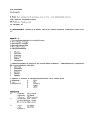 moto (motocicleta)
foto (fotografia)


2 - Sigla - é um caso especial de abreviatura, onde se forma a partir das iniciais das palavras:
OAB (Ordem dos Advogados do Brasil);
PT (Partido dos Trabalhadores);
SP (São Paulo), etc.


3 - Onomatopéia - É a reprodução de som por meio de uma palavra: tique-taque, pingue-pongue, miau, pocotó,
etc.




EXERCÍCIOS
1) Associe as palavras ao seu processo de formação:
1 - Derivação por prefixação
2 - Derivação por sufixação
3 - Derivação parassintética
4 - Derivação imprópria
5 - Derivação regressiva

(      ) trabalho
(      ) amoroso
(      ) desamor
(      ) o porquê
(      ) esfriar
(      ) amadurecer

2) Identifique o processo de composição das palavras abaixo, escrevendo CJ para composição por justaposição e
CA para composição por aglutinação.
(     ) televisão
(     ) sexta-feira
(     ) pernilongo
(     ) embora
(     ) fidalgo
(     ) vaivém

3) Relacione os processos de formação de palavras abaixo com as palavras dadas:
1 - abreviação           (       ) ONU
2 - sigla                (       ) Zôo
3 - onomatopéia          (       ) bem-te-vi
                         (       ) metrô
                         (       ) IBGE


RESPOSTAS
1)    ( 5 ) trabalho       ( 4 ) o porquê
      ( 2 ) amoroso        ( 3 ) esfriar
      ( 1 ) desamor        ( 3 ) amadurecer
2)    ( CJ ) televisão     ( CA ) embora
      ( CJ ) sexta-feira   ( CA ) fidalgo
      ( CA) pernilongo     ( CJ ) vaivém

3)       ( 2 ) ONU         ( 1 ) metrô
         ( 1 ) Zôo         ( 2 ) IBGE
         ( 3 ) bem-te-vi
 