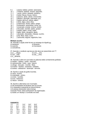 9. (    ) papisa, balásio, ginásio, episcopisa;
10. (   ) maisena, deslizar, revezar, pequinês;
11. (    ) azoto, ozônio, atrasado, esotérico;
12. (   ) Izabel, Neuza, Souza, Isidoro;
13. (   ) passoca, ajiota, cafuso, enchurrada;
14. (   ) albatroz, permição, interceção, puz;
15. (   ) logista, gerimum, gibóia, pajem;
16. (   ) retrós, algoz, atroz, ilhós;
17. (   ) pretencioso, êxodo, baliza, aziago;
18. (   ) embaixatriz, sacerdotisa, coriza, az;
19. (   ) enxarcado, enxotar, enxova, enxido;
20. (   ) discussão, aversão, ajeitar, gorjear;
21. (   ) sarjeta, pajem, monje, argila;
22. (   ) tigela, rijeza, rabugento, gesto;
23. (   ) ascenção, obscessão, massiço, sucinto;
24. (   ) pixe, flexa, xispa, xucro;
25. (   ) cachumba, esguixo, lagarticha, toxa.

Múltipla escolha
26. Assinale a opção onde há erro no emprego do dígrafo sc:
a) aquiescer;                  d) florescer;
b) suscinto;                   e) intumescer.
c) consciência;

27. Assinale o vocábulo cuja lacuna não deve ser preenchida com "i":
a) pr___vilégio;                d) cum___eira;
b) corr___mão;                  e) cas___mira.
c) d___senteria;

28. Assinale a série em que todas as palavras estão corretamente grafadas:
a) sarjeta -- babaçu - praxe - repousar;
b) caramanchão - mixto - caos - biquíni;
c) ultrage - discução - mochila - flexa;
d) enxerto - represa - sossobrar - barbárie;
e) acesso - assessoria - ascenção - silvícola.

29. Aponte a opção de grafia incorreta.
a) usina - buzina;
b) ombridade - ombro;
c) úmido - humilde;
d) erva - herbívoro;
e) néscio - cônscio.

30. Aponte a alternativa com incorreção.
a) Há necessidade de fiscalizar bem as provas.
b) A obsessão é prejudicial ao discernimento.
c) A pessoa obscecada nada enxerga.
d) Exceto Paulo, todos participaram da organização.
e) Súbito um rebuliço: a confusão era total.




GABARITO
1.F   7.F        13.F     19.F     25.F
2.V   8.V        14.F     20.V     26.B
3.F   9.F        15.F     21.F     27.D
4.V   10.V       16.V     22.V     28.A
5.F   11.V       17.F     23.F     29.B
6.F   12.F       18.V     24.F     30.C
 