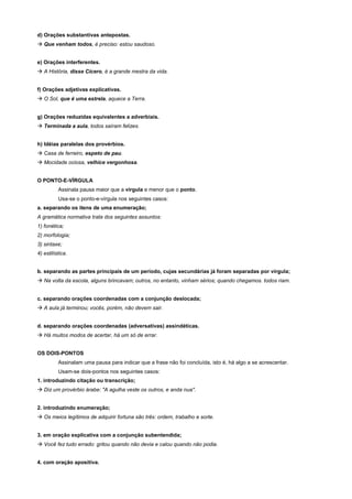 d) Orações substantivas antepostas.
! Que venham todos, é preciso: estou saudoso.


e) Orações interferentes.
! A História, disse Cícero, é a grande mestra da vida.


f) Orações adjetivas explicativas.
! O Sol, que é uma estrela, aquece a Terra.


g) Orações reduzidas equivalentes a adverbiais.
! Terminada a aula, todos saíram felizes.


h) Idéias paralelas dos provérbios.
! Casa de ferreiro, espeto de pau.
! Mocidade ociosa, velhice vergonhosa.


O PONTO-E-VÍRGULA
          Assinala pausa maior que a vírgula e menor que o ponto.
          Usa-se o ponto-e-vírgula nos seguintes casos:
a. separando os itens de uma enumeração;
A gramática normativa trata dos seguintes assuntos:
1) fonética;
2) morfologia;
3) sintaxe;
4) estilística.


b. separando as partes principais de um período, cujas secundárias já foram separadas por vírgula;
! Na volta da escola, alguns brincavam; outros, no entanto, vinham sérios; quando chegamos. todos riam.


c. separando orações coordenadas com a conjunção deslocada;
! A aula já terminou; vocês, porém, não devem sair.


d. separando orações coordenadas (adversativas) assindéticas.
! Há muitos modos de acertar, há um só de errar.


OS DOIS-PONTOS
          Assinalam uma pausa para indicar que a frase não foi concluída, isto é, há algo a se acrescentar.
          Usam-se dois-pontos nos seguintes casos:
1. introduzindo citação ou transcrição;
! Diz um provérbio árabe: "A agulha veste os outros, e anda nua".


2. introduzindo enumeração;
! Os meios legítimos de adquirir fortuna são três: ordem, trabalho e sorte.


3. em oração explicativa com a conjunção subentendida;
! Você fez tudo errado: gritou quando não devia e calou quando não podia.


4. com oração apositiva.
 