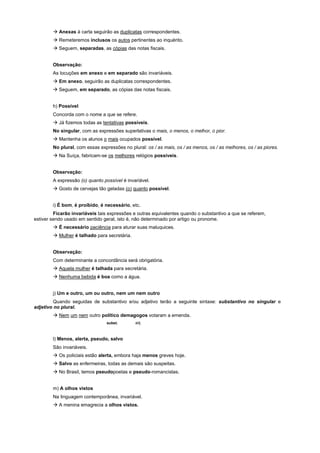 ! Anexas à carta seguirão as duplicatas correspondentes.
        ! Remeteremos inclusos os autos pertinentes ao inquérito.
        ! Seguem, separadas, as cópias das notas fiscais.


        Observação:
        As locuções em anexo e em separado são invariáveis.
        ! Em anexo, seguirão as duplicatas correspondentes.
        ! Seguem, em separado, as cópias das notas fiscais.


        h) Possível
        Concorda com o nome a que se refere.
        ! Já fizemos todas as tentativas possíveis.
        No singular, com as expressões superlativas o mais, o menos, o melhor, o pior.
        ! Mantenha os alunos o mais ocupados possível.
        No plural, com essas expressões no plural: os / as mais, os / as menos, os / as melhores, os / as piores.
        ! Na Suíça, fabricam-se os melhores relógios possíveis.


        Observação:
        A expressão (o) quanto possível é invariável.
        ! Gosto de cervejas tão geladas (o) quanto possível.


        i) É bom, é proibido, é necessário, etc.
         Ficarão invariáveis tais expressões e outras equivalentes quando o substantivo a que se referem,
estiver sendo usado em sentido geral, isto é, não determinado por artigo ou pronome.
        ! É necessário paciência para aturar suas maluquices.
        ! Mulher é talhado para secretária.


        Observação:
        Com determinante a concordância será obrigatória.
        ! Aquela mulher é talhada para secretária.
        ! Nenhuma bebida é boa como a água.


        j) Um e outro, um ou outro, nem um nem outro
         Quando seguidas de substantivo e/ou adjetivo terão a seguinte sintaxe: substantivo no singular e
adjetivo no plural.
        ! Nem um nem outro político demagogos votaram a emenda.
                                 subst.       adj.



        l) Menos, alerta, pseudo, salvo
        São invariáveis.
        ! Os policiais estão alerta, embora haja menos greves hoje.
        ! Salvo as enfermeiras, todas as demais são suspeitas.
        ! No Brasil, temos pseudopoetas e pseudo-romancistas.


        m) A olhos vistos
        Na linguagem contemporânea, invariável.
        ! A menina emagrecia a olhos vistos.
 