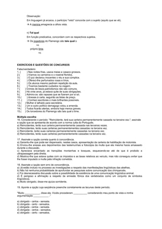 Observação:
         Em linguagem já arcaica, o particípio "visto" concorda com o sujeito (aquilo que se vê).
         ! A menina emagrecia a olhos vista.


         n) Tal qual
         Em função predicativa, concordam com os respectivos sujeitos.
         ! Os jogadores do Flamengo são tais qual o
                  suj.

            próprio time.
                    suj.




EXERCÌCIOS E QUESTÕES DE CONCURSOS
Falso/verdadeiro
1. (     ) Nas noites frias, usava meias e casaco grossos.
2.(      ) Víamos os carneiros e o roseiral floridos.
3.(      ) O juiz declarou inocentes o réu e sua cúmplice.
4.(      ) Ofereci-lhe perfumados rosas e lírios.
5.(      ) Os alunos mesmo pediram repetição da aula.
6.(      ) Tivemos bastante cuidados na viagem.
7.(    ) Crimes de lesos-patriotismos não são comuns.
8.(    ) Há vinte anos, já estava quite de suas obrigações.
9.(    ) Admiro-os: são rapazes que se fizeram por si só.
10.(     ) Anexas à carta, seguirão as listas de preço.
11. (    ) Conheci escritores o mais brilhantes possíveis.
12.( ) Mulher é talhado para secretária.
13.( ) Um e outro político demagogo votou a emenda.
14.( ) Todos ficarão alertas, embora haja menos greves.
15.( ) Os torcedores do Flamengo são tais qual o time.

Múltipla escolha
16. Considerando o período: "Reincidente, terá sua carteira permanentemente cassada na terceira vez.", assinale
a opção que se apresenta de acordo com a norma culta do Português.
a) Reincidentes, terão sua carteira permanentemente cassada nas terceiras vezes.
b) Reincidentes, terão suas carteiras permanentementes cassadas na terceira vez.
c) Reincidente, terão suas carteiras permanentemente cassadas na terceira vez.
d) Reincidentes, terão suas carteiras permanentemente cassadas na terceira vez.

17. Assinale a opção correta quanto à concordância.
a) Garantiu-lhe que pode ser dispensado, nestes casos, apresentação da carteira de habilitação de motorista.
b) Enviou-lhe anexas aos depoimentos das testemunhas a fotocópia da multa que ela mesma havia amassado
durante a discussão.
c) Apreciava encantado as tranqüilas montanhas e bosques, esquecendo-se até de que é proibido a
ultrapassagem pela direita.
d) Mostrou-lhe que estava quites com os impostos e as taxas relativos ao veículo, mas não conseguiu evitar que
lhe fosse imputado a multa pela infração cometida.

18. Assinale a opção sem erro de concordância.
a) Já estão incluso no processo as investigações a respeito das manifestações lingüísticas das abelhas.
b) Não há nenhuma probabilidade de aprofundar as pesquisas sobre comunicação dos chimpanzés.
c) Foi desnecessária discussão sobre a possibilidade da existência de uma comunicação lingüística animal.
d) É perigoso a afirmação a respeito da emissão fônica dos vertebrados como um conjunto de símbolos
lingüísticos.
e) Muito obrigado, disse-me ajuíza sorridente.

19. Aponte a opção cuja seqüência preenche corretamente as lacunas deste período.

"Muito ___________, disse ela. Vocês procederam __________ considerando meu ponto de vista e minha
argumentação ___________ .”

a) obrigado - certos - sensata.
b) obrigada - certo - sensatos.
c) obrigada - certos - sensata.
d) obrigada - certos - sensatos.
e) obrigado - certo - sensatos.
 