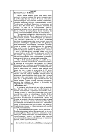 Texto XIV
     Contra a Ditadura da Beleza
          Depila, malha, arranca, opera, fura. Passa fome,
     sente dor, chora de angústia. Ser gente nesses tem-pos
     é tarefa nada fácil de cumprir. A busca pelo corpo-
     biônico-inatingível virou mercado. Cremes, tratamentos,
5
     remédios, vitaminas, cirurgias e roupas viraram moeda.
     A mulher quer virar Gisele Bündchen - o homem quer ser
     Paulo Zulu. Em troca disso, gastamos horrores de
     dinheiro. Do lado de lá, multinacionais, médicos,
     esteticistas e tantos outros faturam às pampas. Do lado
10
     de cá, milhares de com petições dessa maratona da
     beleza caem pelo caminho - doentes de corpo e alma.
          "As pessoas estabelecem objetivos muito difíceis,
     que não são naturais. Daí, o organismo simplesmente
     não suporta!", explica a endocrinologista, que trabalha
15
     com distúrbios alimentares há 22 anos. Rosemary
     Mariliére. Amparado pela mídia, esse mercado encontra
     o espaço perfeito para expandir-se. Mas tem gente que
     está incomodada. Prova disso é a iniciativa - um tanto
     tímida, é verdade - de produções que têm procurado
20
     fazer uma inversão de valores. Filmes como Shrek, O
     Professor Aloprado, O Diário de Bridget Jones e o novo
     O Amor é Cego são alguns exemplos. Neles, o mocinho
     ou mocinha teve um fim diferente do previsto em 99,9%
     dos enredos hollywoodianos - escolheram pessoas que
25
     não têm corpo perfeito como companheiras, que fogem
     totalmente ao padrão de beleza ditado pela mídia.
          Até a tevê brasileira, pródiga em exibir formas
     perfeitas, suntuosas e musculosas, está entrando nessa:
     a talentosa e gorduchinha personagem de Cláudia
30
     Gimenez faturou o modelo e garanhão interpretado pelo
     mesmíssimo Reynaldo Gianechinni na última novela das
     sete da Rede Globo, As Filhas da Mãe. Não dá para
     deixar de citar o caso da empresária de 27 anos,
     Alessandra, que participou do Big Brother Brasil. Dentro
35
     de uma casa com loiraças malhadas a moça passou a
     apresentar crises de bulimia - distúrbio em que a pessoa
     come pra valer e, por culpa, força vômito para pôr tudo
     para fora. A magreza faz o organismo se ressentir de
     várias formas. "Podem ocorrer distúrbios hormonais,
40
     aumento da incidência de câncer e diminuição da
     longevidade", avisa Rosemary.
     De onde veio isso?
          A busca da bela forma está em todas as socieda-
     des. Só que hoje vivemos num mundo bastante di-
45
     ferente, onde imperam o capitalismo e o individua-lismo.
     "Nesse contexto, o corpo ganha cada vez mais mais
     importância", analisa a antropóloga e filósofa, Ondina
     Pereira. Segundo ela, que é professora da pós-
     graduação de psicologia da Universidade Católica de
50
     Brasília, a paranóia, também pode estar ligada à falsa
     ilusão de que vivemos em uma democracia. "Me diga o
     que distingue uma mulher que usa a burka (vestimenta
     usada no Afeganistão) de uma brasileira que vive em
     função de se encaixar na máscara exigida pelo padrão
55
     atual?", provoca Ondina.
          A pesquisadora ainda sugere o motivo pelo qual o
     Brasil e outros países latinos são os que mais se curvam
     a essa exigência. "Nosso país tem a autoestima muito
     baixa, pois somos colonizados e queremos parecer com
60
     os colonizadores", explica. "Um exemplo disso é que há
     um processo de branqueamento pelo qual as brasileiras
     passam. Todas querem ficar loiras".

       (Correio Web. Correio Braziliense 20/2/02, com adaptações.)
65
 
