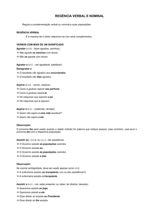 REGÉNCIA VERBAL E NOMINAL

      Regula a complementação verbal ou nominal e suas preposições.


REGÊNCIA VERBAL
          É a maneira de o verbo relacionar-se com seus complementos.


VERBOS COM MAIS DE UM SIGNIFICADO
Agradar (v.t.d. - fazer agrados, carinhos).
! Não agrade os meninos com doces.
! Não os agrade com doces.


Agradar a (v.t.i. - ser agradável, satisfazer)
Desagradar a
! O resultado não agradou aos cocursandos.
! O resultado não lhes agradou.


Aspirar (v.t.d. - sorver, respirar).
! Como é gostoso aspirar seu perfume.
! Como é gostoso aspirá-lo.
! Há máquinas que aspiram o pó.
! Há máquinas que o aspiram.


Aspirar a (v.t.i. - pretender, almejar).
! Quem não aspira a uma vida saudável?
! Quem não aspira a ela.


Observação:
O pronome lhe será usado quando o objeto indireto for palavra que indique pessoa; caso contrário, usar-se-á o
pronome ele com a respectiva preposição.


Assistir (a) - (v.t.d. ou v.t.i.) - dar assistência.
! O Governo assiste as populações carentes.
! O Governo assiste-as.
! O Governo assiste às populações carentes.
! O Governo assiste a elas.


Observação:
Se ocorrer ambigüidade, deve ser usado apenas como v.t.d.
! A enfermeira assistiu ao transplante. (viu ou deu assistência?)
! A enfermeira assistiu o transplante.


Assistir a (v.t.i. - ver, estar presente; ou caber, ter direitos, deveres)
! Queremos assistir ao jogo.
! Queremos assistir a ele.
! Esse direito só assistia ao Presidente.
! Esse direito só lhe assistia.
 