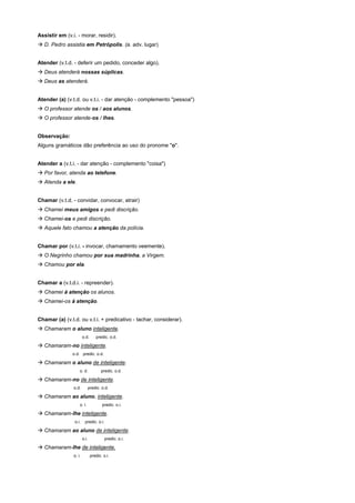 Assistir em (v.i. - morar, residir).
! D. Pedro assistia em Petrópolis. (a. adv. lugar)


Atender (v.t.d. - deferir um pedido, conceder algo).
! Deus atenderá nossas súplicas.
! Deus as atenderá.


Atender (a) (v.t.d. ou v.t.i. - dar atenção - complemento "pessoa")
! O professor atende os / aos alunos.
! O professor atende-os / lhes.


Observação:
Alguns gramáticos dão preferência ao uso do pronome "o".


Atender a (v.t.i. - dar atenção - complemento "coisa")
! Por favor, atenda ao telefone.
! Atenda a ele.


Chamar (v.t.d. - convidar, convocar, atrair)
! Chamei meus amigos e pedi discrição.
! Chamei-os e pedi discrição.
! Aquele fato chamou a atenção da polícia.


Chamar por (v.t.i. - invocar, chamamento veemente).
! O Negrinho chamou por sua madrinha, a Virgem.
! Chamou por ela.


Chamar a (v.t.d.i. - repreender).
! Chamei à atenção os alunos.
! Chamei-os à atenção.


Chamar (a) (v.t.d. ou v.t.i. + predicativo - tachar, considerar).
! Chamaram o aluno inteligente.
                        o.d.       predic. o.d.

! Chamaram-no inteligente.
               o.d. predic. o.d.

! Chamaram o aluno de inteligente.
                    o. d.             predic. o.d.

! Chamaram-no de inteligente.
                o.d.           predic. o.d.

! Chamaram ao aluno, inteligente.
                    o. i.              predic. o.i.

! Chamaram-lhe inteligente.
                 o.i.     predic. o.i.

! Chamaram ao aluno de inteligente.
                        o.i.             predic. o.i.

! Chamaram-lhe de inteligente.
                o. i.           predic. o.i.
 