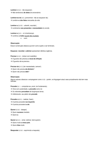 Lembrar (v.t.d. - não esquecer).
! Não lembramos de datas de aniversários.


Lembrar-se de (v.t.i. pronominal - não se esquecer de).
! Lembre-se dos fatos marcantes da vida.


Lembrar a (v.t.d.i. - advertir, recordar).
! Lembramos aos presentes a necessidade do convite.


Lembrar a (v.t.i. - vir à lembrança).
! Lembrou a todos aquele fato inusitado.
                o.i.   sujeito



Observação:
Essa é construção clássica que tem como sujeito o ser lembrado.


Esquecer, recordar e admirar apresentam idêntica regência.


Precisar (v.t.d. - indicar com exatidão).
! O guarda não precisou o local da infração.
! O guarda não o precisou.


Precisar de (v.t.i.) (ter necessidade, carecer).
! Quem não precisa de dinheiro?
! Quem não precisa dele?


Observação:
Alguns autores clássicos o empregaram como v.t.d. - porém, na linguagem atual, esse procedimento não tem mais
trâmites.


Proceder (v. i. - comportar-se, provir, ter fundamento).
! Vivia com austeridade, e procedia como rei.
! Os retirantes procediam de longínquas terras.
! Infelizmente, seu pleito não procede.


Proceder a (v.t.i. - realizar, fazer).
! A polícia procederá ao inquérito.
! A polícia procederá a ele.


Querer (v.t.d. - desejar).
! Quero sucesso imediato.
! Quero-o.


Querer a (v.t.i. - amar, estimar, bem-querer).
! Quero muito a meus pais.
! Quero-lhes muito.


Responder (v.t.d. - exprimindo a resposta).
 