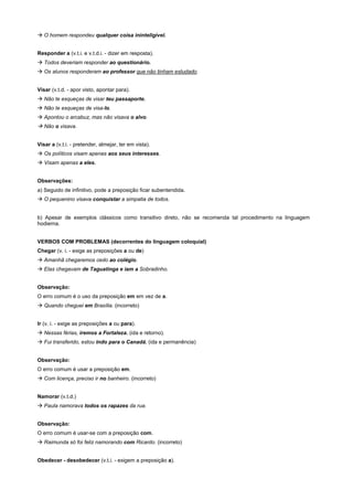 ! O homem respondeu qualquer coisa ininteligível.


Responder a (v.t.i. e v.t.d.i. - dizer em resposta).
! Todos deveriam responder ao questionário.
! Os alunos responderam ao professor que não tinham estudado.


Visar (v.t.d. - apor visto, apontar para).
! Não te esqueças de visar teu passaporte.
! Não te esqueças de visa-lo.
! Apontou o arcabuz, mas não visava o alvo.
! Não o visava.


Visar a (v.t.i. - pretender, almejar, ter em vista).
! Os políticos visam apenas aos seus interesses.
! Visam apenas a eles.


Observações:
a) Seguido de infinitivo, pode a preposição ficar subentendida.
! O pequenino visava conquistar a simpatia de todos.


b) Apesar de exemplos clássicos como transitivo direto, não se recomenda tal procedimento na linguagem
hodierna.


VERBOS COM PROBLEMAS (decorrentes do linguagem coloquial)
Chegar (v. i. - exige as preposições a ou de)
! Amanhã chegaremos cedo ao colégio.
! Elas chegavam de Taguatinga e iam a Sobradinho.


Observação:
O erro comum é o uso da preposição em em vez de a.
! Quando cheguei em Brasília. (incorreto)


Ir (v. i. - exige as preposições a ou para).
! Nessas férias, iremos a Fortaleza. (ida e retorno).
! Fui transferido, estou indo para o Canadá. (ida e permanência)


Observação:
O erro comum é usar a preposição em.
! Com licença, preciso ir no banheiro. (incorreto)


Namorar (v.t.d.)
! Paula namorava todos os rapazes da rua.


Observação:
O erro comum é usar-se com a preposição com.
! Raimunda só foi feliz namorando com Ricardo. (incorreto)


Obedecer - desobedecer (v.t.i. - exigem a preposição a).
 