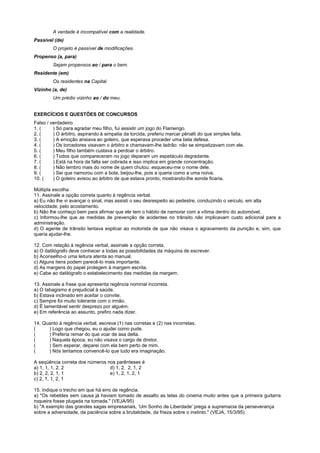 A verdade é incompatível com a realidade.
Passível (de)
         O projeto é passível de modificações.
Propenso (a, para)
         Sejam propensos ao / para o bem.
Residente (em)
         Os residentes na Capital.
Vizinho (a, de)
         Um prédio vizinho ao / do meu.


EXERCÍCIOS E QUESTÕES DE CONCURSOS
Falso / verdadeiro
1. (     ) Só para agradar meu filho, fui assistir um jogo do Flamengo.
2. (     ) O árbitro, aspirando à simpatia da torcida, preferiu marcar pênalti do que simples falta.
3. (     ) A emoção ansiava ao goleiro, que esperava proceder uma bela defesa.
4. (     ) Os torcedores visavam o árbitro e chamavam-lhe ladrão: não se simpatizavam com ele.
5. (     ) Meu filho também custava a perdoar o árbitro.
6. (     ) Todos que compareceram no jogo deparam um espetáculo degradante.
7. (     ) Está na hora da falta ser cobrada e isso implica em grande concentração.
8. (     ) Não lembro mais do nome de quem chutou: esqueceu-me o nome dele.
9. (     ) Sei que namorou com a bola, beijou-lhe, pois a queria como a uma noiva.
10. (    ) O goleiro avisou ao árbitro de que estava pronto, mostrando-lhe aonde ficaria.

Múltipla escolha
11. Assinale a opção correta quanto à regência verbal.
a) Eu não lhe vi avançar o sinal, mas assisti o seu desrespeito ao pedestre, conduzindo o veículo, em alta
velocidade, pelo acostamento.
b) Não lhe conheço bem para afirmar que ele tem o hábito de namorar com a vítima dentro do automóvel.
c) Informou-lhe que as medidas de prevenção de acidentes no trânsito não implicavam custo adicional para a
administração.
d) O agente de trânsito tentava explicar ao motorista de que não visava o agravamento da punição e, sim, que
queria ajudar-lhe.

12. Com relação à regência verbal, assinale a opção correta.
a) O datilógrafo deve conhecer a todas as possibilidades da máquina de escrever.
b) Aconselho-o uma leitura atenta ao manual.
c) Alguns itens podem parecê-lo mais importante.
d) As margens do papel protegem à margem escrita.
e) Cabe ao datilógrafo o estabelecimento das medidas da margem.

13. Assinale a frase que apresenta regência nominal incorreta.
a) O tabagismo é prejudicial à saúde.
b) Estava inclinado em aceitar o convite.
c) Sempre foi muito tolerante com o irmão.
d) É lamentável sentir desprezo por alguém.
e) Em referência ao assunto, prefiro nada dizer.

14. Quanto à regência verbal, escreva (1) nas corretas e (2) nas incorretas.
(     ) Logo que chegou, eu o ajudei como pude.
(     ) Preferia remar do que voar de asa delta.
(     ) Naquela época, eu não visava o cargo de diretor.
(     ) Sem esperar, deparei com ela bem perto de mim.
(     ) Nós tentamos convencê-lo que tudo era imaginação.

A seqüência correta dos números nos parênteses é
a) 1, 1, 1, 2, 2                 d) 1, 2, 2, 1, 2
b) 2, 2, 2, 1, 1                 e) 1, 2, 1, 2, 1
c) 2, 1, 1, 2, 1

15. Indique o trecho em que há erro de regência.
a) "Os rebeldes sem causa já haviam tomado de assalto as telas do cinema muito antes que a primeira guitarra
roqueira fosse plugada na tomada." (VEJA/95)
b) "A exemplo das grandes sagas empresariais, ‘Um Sonho de Liberdade' prega a supremacia da perseverança
sobre a adversidade, da paciência sobre a brutalidade, da frieza sobre o instinto." (VEJA, 15/3/95)
 