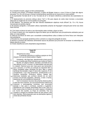 23. A respeito do texto, julgue os itens subseqüentes.
a) "Filmes como Shrek, O Professor Aloprado, O Diário de Bridget Jones e o novo O Amor é Cego são alguns
exemplos" (ls. 22 a 24) de que o homem contemporâneo sacrifica-se em busca de um corpo perfeito.
b) As expressões "do lado de lá" (l. 8) e "do lado de cá" (l. 8) fazem referência a elementos não explicitados no
texto.
c) O deslocamento do pronome oblíquo átono "me" (l. 55) para depois do verbo dizer tornaria o enunciado
adequado às exigências da norma padrão do português.
d) Na releitura: "As pessoas que não são naturais estabelecem objetivos muito difíceis" (ls. 13 e 14), houve
manutenção do sentido original.
e) No terceiro parágrafo, o articulador utilizou expressões próprias da linguagem coloquial para tornar seu texto
mais informal.

24. Com base na leitura do texto e nas informações neles contidas, julgue os itens.
a) O texto é aberto por uma seqüência lógica de idéias que se relacionam aos procedimentos adotados para se
obter um corpo perfeito.
b) Infere-se da leitura do texto que a sociedade contemporânea cultua a beleza da forma física com intenções
mercadológicas.
c) Percebe-se uma oposição semântica entre o primeiro e o segundo parágrafo do texto.
d) Bulimia e anorexia são distúrbios alimentares típicos de pessoas que procuram se encaixar no estereótipo de
beleza descrito no texto.
e) O texto classifica-se como dissertativo-argumentativo.



                              Texto XV
                               A Seca
          Aproxima-se a seca.
              O sertanejo adivinha-a e prefixa-a graças ao ritmo
     singular com que se desencadeia o flagelo.

5         Entretanto, não foge logo, abandonando a terra pouco
     a pouco invadida pelo limbo candente que irradia do Ceará.
          Buckle, em página notável, assinala a anomalia de se
     não afeiçoar nunca, o homem, às calamidades naturais que
     o rodeiam. Nenhum povo tem mais pavor aos terremotos
10   que o peruano; e no Peru as crianças ao nascerem têm o
     berço embalado pelas vibrações da terra. Mas o nosso
     sertanejo faz exceção à regra. A seca não o apavora. É um
     complemento à sua vida tormentosa, emoldurando-a em
     cenários tremendos. Enfrenta-a estóico. Apesar das
15   dolorosas tradições que conhece através de um sem-
     número de terríveis episódios, alimenta, a todo o transe,
     esperança de uma resistência impossível.
          Com os escassos recursos das próprias observa-ções
     e das dos seus maiores, em que ensinamentos práticos se
20   misturam a extravagantes crendices, tem procurado
     estudar o mal, para o conhecer, suportar e suplantar.
     Aparelha-se com singular serenidade para a luta. Dois ou
     três meses antes do solstício de verão, especa e fortalece
     os muros dos açudes, ou limpa as cacimbas. Faz os
25   roçados e arregoa as estreitas faixas de solo arável à orla
     dos ribeirões. Está preparado para as plantações ligeiras à
     vinda das primeiras chuvas.
 