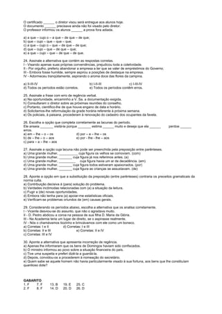 O certificado ______ o diretor visou será entregue aos alunos hoje.
O documento ______ precisava ainda não foi visado pelo diretor.
O professor informou os alunos ______ a prova fora adiada.

a) a que – cujo o – a que – de que – de que;
b) que – cujo – que – que – que;
c) a que – cujo o – que – de que – de que;
d) que – cujo – que – de que – que;
e) a que – cujo – que – de que – de que.

24. Assinale a alternativa que contém as respostas corretas.
I - Visando apenas suas próprias conveniências, prejudicou toda a coletividade.
II - Por orgulho, preferiu abandonar a empresa a ter que se valer de empréstimos do Governo.
III - Embora fosse humilde, sempre aspirou a posições de destaque na empresa.
IV - Adormeceu tranqüilamente, aspirando o aroma doce das flores da campina.

a) II-III-IV                                b) I-II-III              c) I-III-IV
d) Todos os períodos estão corretos.        e) Todos os períodos contêm erros.

25. Assinale a frase com erro de regência verbal.
a) Na oportunidade, encaminho a V. Sa. a documentação exigida.
h) Consultaram o diretor sobre as próximas reuniões do conselho.
c) Portanto, cientifico-lhe de que houve engano de data e horário.
d) Solicitamos-lhe reformulação da grade horária referente à próxima semana.
e) Os policiais, à paisana, procederam à renovação do cadastro dos ocupantes da favela.

26. Escolha a opção que completa corretamente as lacunas do período.
Ele anseia _______ visitá-la porque _______ estima ______ muito e deseja que ela ______        perdoe ______
erros.
a) em – lhe – o – os               d) por – a – lhe – os
b) de – lhe – o – aos              e) por - lhe - lhe – aos
c) para – a – lhe – aos

27. Assinale a opção cuja lacuna não pode ser preenchida pela preposição entre parênteses.
a) Uma grande mulher, __________ cuja figura os velhos se comoviam. (com)
b) Uma grande mulher, _______ cuja figura já nos referimos antes. (a)
c) Uma grande mulher, _________ cuja figura havia um ar de decadência. (em)
d) Uma grande mulher, _______ cuja figura todos estiveram apaixonados. (por)
e) Uma grande mulher, _______ cuja figura as crianças se assustavam. (de)

28. Aponte a opção em que a substituição da preposição (entre parênteses) contraria os preceitos gramaticais da
norma culta.
a) Contribuição decisiva à (para) solução do problema.
b) Verdades incômodas relacionadas com (a) a situação da leitura.
c) Fugir a (de) novas oportunidades.
d) Embora não tenha para (a) apoiar-me estatísticas oficiais.
e) Verificam-se problemas oriundos de (em) causas gerais.

29. Considerando os períodos abaixo, escolha a alternativa que os analisa corretamente.
I - Vicente desviou-se do assunto, que não o agradava muito.
II - D. Pedro abdicou a coroa na pessoa de sua filha D. Maria da Glória.
III - Na Academia teria um lugar de direito, se o aspirasse realmente.
IV - Nós o chamávamos tiozinho e brincávamos com ele como um boneco.
a) Corretas: I e II        d) Corretas: I e III
b) Corretas: II e III               e) Corretas: II e IV
c) Corretas: III e IV

30. Aponte a alternativa que apresenta incorreção de regência.
a) Apenas lhe informaram que os bens de Domingos haviam sido confiscados.
b) O ministro informou ao povo sobre a situação financeira do país.
c) Tive uma suspeita e preferi dizê-la a guardá-la.
d) Depois, convidou-os a procederem à nomeação do secretário.
e) Quem sabe se aquele homem não havia particularmente visado à sua fortuna, aos bens que lhe constituíam
quantioso dote?



GABARITO
1. F  7. F       13. B    19. E    25. C
2. F  8. F       14. D    20. D    26. D
 