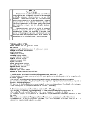 Texto XVI
                         Tarde sertaneja
        Ainda retiniam as últimas badaladas das Trindades,
   quando longe, pela várzea além, começaram a ressoar as
   ondulações afetuosas e tocantes de uma voz que vinha
   aboiando. Quem nunca ouviu essa ária rude, improvisada
5  pelos nossos vaqueiros do sertão, não imagina o encanto
   que produzem os seus arpejos maviosos, quando se
   derramam pela solidão, ao pôr-do-sol, nessa hora mística
   do crepúsculo, em que o eco tem vibrações crebras e
   profundas.
10      Não se distinguem palavras na canção do boiadeiro,
   nem ele as articula, pois fala do seu gado, com essa outra
   linguagem do coração, que enternece os animais e os
   cativa. Arrebatado pela inspiração, o bardo sertanejo fere
   as cordas mais afetuosas de sua alma, e vai soltando às
15 auras da tarde em estrofes ignotas, o seu hino agreste.




VOCABULÁRIO DE APOIO:
abolar: trabalhar com bois, guiar uma boiada
ária: melodia
arpejos: execução rápida e sucessiva de notas de um acorde
arregoar: abrir regos, fendas na terra
aura: brisa, aragem
bardo: poeta, trovador
candente: ardente, quente
crebras: freqüentes, repetidas
especar: amparar, escorar
estóico: impassível, rígido
flagelo: calamidade
ignoto: desconhecido, obscuro
limbo: orla, rebordo, edremidade
mavioso: afável, afetuoso
retinir: ecoar, ressoar
trindades: toque das ave-orarias
solstício de verão: dias mais longos do ano

25. Julgue os itens seguintes, considerando as idéias expressas nos textos XV e XVI.
a) Infere-se da argumentação presente no texto XVI que a opinião do narrador é desfavorável ao comportamento
do homem flagelado.
b) No texto XVI, a relação homem-natureza está metaforicamente representada pelo canto do boiadeiro.
c) A respeito dos textos XV e XVI, é correto afirmar que o primeiro é predominantemente narrativo, enquanto o
segundo é plenamente descritivo.
d) O alto grau de idealização do homem sertanejo pode ser comprovado pelo trecho: "Arrebatado pela inspiração,
o bardo sertanejo fere as cordas mais afetuosas de sua alma." (Texto XVI).

26. Em relação aos aspectos morfossintáticos dos textos XV e XVI, julgue os itens.
a) No texto XVI, os vocábulos afetuosas e tocantes (l. 3), são determinantes do termo ondulações (l. 3).
b) Na oração, "Enfrenta-a estóico" (texto XV, l. 15), o termo destacado é predicativo do objeto.
c) A expressão "pouco a pouco" (texto XV Is. 4 e 5) é uma locução adverbial que intensifica a invasão da terra
pelo limbo.
d) No quarto parágrafo do texto XV, a palavra homem funciona como aposto de um sujeito indeterminado.
e) Nas expressões: "na canção do boiadeiro" (texto XVI, l. 10) e "outra linguagem do coração", (texto XVI, ls. 11 e
12) os termos destacados são adjuntos adverbiais.
 