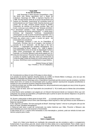 Texto XVIII
                         A voz dos escritores
          José Saramago e Wole Soyinka compartilham o fato
     de terem sido ambos agraciados com o Nobel de
     Literatura: Saramago em 1998, o nigeriano Soyinka em
     1986. Os dois fizeram parte de um grupo de escritores que
5    esteve em Ramallah, examinando as condições locais e
     entrevistando-se com Yasser Arafat. Soyinka escreveu que
     sente, por um lado, arrepios quando escuta os árabes
     chamarem de mártires os terroristas suicidas. Mas, por
     outro, conta que ouviu relatos em que "tanques arrombam
10   e atravessam paredes à noite, despejando escombros
     sobre membros da família adormecidos" - e, diante disso,
     concluiu ser impossível "continuar, visceralmente
     desengajado ou não se sentir moralmente agredido". Eis o
     escritor em sua nobre dimensão de servir - para os leitores,
15   para seu próprio povo e para o mundo em geral - de
     reservatório de consciência.
          Saramago comparou o que viu na Cisjordânia a
     Auschwitz. Cometeu não só um exagero, mas também o
     pecado de se ter rebaixado - ele tão digno e tão bom
20   escritor - à vulgaridade dos paralelos demagógicos. Em
     bom português do Brasil, "apelou". O.k., Hitler é alguém
     que habita esfera única na es cala da degradação humana.
     Mas outras comparações são cabíveis. Milosevic, por
     exemplo, ou Pinochet. Milosevic está sendo julgado por um
25   tribunal internacional. Pinochet foi denunciado na Espanha
     e preso na Inglaterra. São dois casos que introduziram a
     moda de julgar chefes de Estado em outros países que não
     os seus. Ariel Sharon seria candidatíssimo a igual destino.

30                                      (Roberto Pompeu de Toledo.
                           Veja, 17/4/2002, p. 126, com adaptações.)




29. Considerando as idéias do texto XVIII,julgue os itens abaixo.
a) A posição do escritor nigeriano Soyinka acerca do conflito no Oriente Médio é ambígua, uma vez que não
defende os interesses dos árabes nem os interesses dos judeus.
b) A comparação feita por Saramago entre a Cisjordânia e Auschwitz permite concluir que ele considera o território
árabe atual como um campo de concentração onde os judeus estariam reproduzindo situações semelhantes às
sofridas por seus ancestrais durante a Segunda Guerra Mundial.
c) Infere-se do texto que, se Hitler ainda estivesse vivo, ele provavelmente seria julgado por seus crimes de guerra
em um tribunal internacional.
d) Para o autor do texto, servir de "reservatório de consciência" (l. 16) é tarefa para os líderes das comunidades
em confronto.
e) Ariel Sharon seria candidato a ser julgado por um tribunal internacional devido ao massacre étnico que vem
praticando nos campos da Cisjordânia, principalmente após a perda do apoio dos setores religiosos e do governo
dos Estados Unidos da América.

30. Quanto à adequação às idéias gerais do texto XVIII     e à correção gramatical, julgue os itens a seguir.
a) O único elo de ligação comum entre José Saramago e Wole Soyinka é o fato que ambos os dois receberam o
Nobel de Literatura.
b) Se, segundo o jornalista, "Em bom português do Brasil", Saramago "apelou", diria-se no português culto que ele
pecou ao traçar "paralelos demagógicos".
c) Deduz-se pelo texto e pode ser comprovado nos dados históricos que Hitler, Pinochet e Milosevic são
personalidades que muito mal causaram a Humanidade.
d) Nas linhas 20 e 21, o trecho entre travessões é uma intercalação e, portanto, pode ser retirado do texto sem
nenhum prejuízo para o texto.


                                                   Texto XVIX
                                               Ação e engajamento

    Quem vê o Dalai Lama falando em meditação não pressupõe que ele considere a ação e o engajamento
fundamentais. E que ambos, para ele, devam andar de mãos dadas com a espiritualidade. Para o Dalai, rezar é
importante, mas não basta. É preciso arregaçar as mangas, deixar de lado a preguiça e o eterno álibi da falta de
 