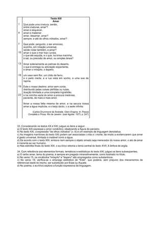 Texto XXI
                               Amar
1    Que pode uma criatura, senão,
     entre criaturas, amar'?
     amar e esquecer,
4    amar e malamar,
     amar, desamar, amar?
     sempre, e até de olhos vidrados, amar?

7  Que pode, pergunto, o ser amoroso,
   sozinho, em rotação universal,
   senão rodar também, e amar?
10 amar o que o mar traz à praia,
   o que ele sepulta, e o que, na brisa marinha,
   é sal, ou precisão de amor, ou simples ânsia?

13 Amar solenemente as palmas do deserto,
   o que é entrega ou adoração expectante,
   e amar o inóspito, o áspero,

16 um vaso sem flor, um chão de ferro,
   e o peito inerte, e a rua vista em sonho, e uma ave de
   rapina.

19 Este o nosso destino: amor sem conta,
   distribuído pelas coisas pérfidas ou nulas,
   doação ilimitada a uma completa ingratidão,
22 e na concha vazia do amor a procura medrosa,
   paciente, de mais e mais amor.

     Amar a nossa falta mesma de amor, e na secura nossa
     amar a água implícita, e o beijo tácito, c a sede infinita.

            (Carlos Drummond de Andrade. Claro Enigma. In: Poesia
         Completa e Prosa. Rio de Janeiro: José Aguilar, 1973, p. 247)




33. Considerando os textos XX e XXI, julgue os itens a seguir.
a) O texto XXI expressa o amor romântico, idealizando a figura do parceiro.
b) No texto XXI, a expressão "de olhos vidrados" (v. 6) é um exemplo de linguagem denotativa.
c) As imagens marítimas do texto XXI podem ser associadas à vida e à morte, de modo a evidenciarem que amar
é gesto universal, ilimitado e instável como a água.
d) De acordo com o texto XXI, embora nem sempre o objeto amado seja merecedor do nosso amor, o ato de amar
é inerente ao ser humano.
e) Nas estrofes finais do texto XXI, o eu-lírico retoma o tema central do texto XVII, A ânfora de argila.

34. Com referência aos elementos formais, temáticos e estilísticos do texto XXI, julgue os itens subseqüentes.
a) O verbo amar, tema do poema, é sempre em pregado intransitivamente, como ilustrado no título.
b) No verso 15, os vocábulos "inóspito" e "áspero" são empregados como substantivos.
c) No verso 19, verifica-se o emprego estilístico de "Este", que poderia, sem prejuízo dos mecanismos de
referencial idade do trecho, ser substituído por Esse ou Aquele.
d) No poema, o eu-lírico explora a função expressiva da linguagem.
 