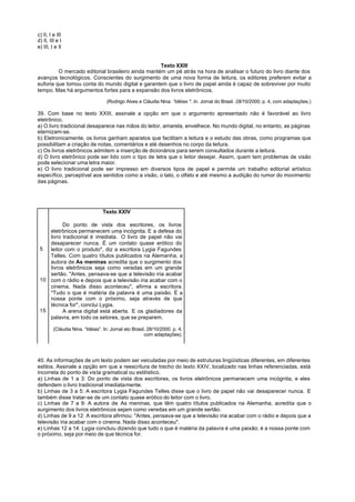 c) II, I e III
d) II, III e I
e) III, I e II


                                                   Texto XXIII
         O mercado editorial brasileiro ainda mantém um pé atrás na hora de analisar o futuro do livro diante dos
avanços tecnológicos. Conscientes do surgimento de uma nova forma de leitura, os editores preferem evitar a
euforia que tomou conta do mundo digital e garantem que o livro de papel ainda é capaz de sobreviver por muito
tempo. Mas há argumentos fortes para a expansão dos livros eletrônicos.

                                   (Rodrigo Alves e Cláudia Nina. “Idéias ". In. Jornal do Brasil. 28/10/2000, p. 4, com adaptações.)

39. Com base no texto XXIII, assinale a opção em que o argumento apresentado não é favorável ao livro
eletrônico.
a) O livro tradicional desaparece nas mãos do leitor, amarela, envelhece. No mundo digital, no entanto, as páginas
eternizam-se.
b) Eletronicamente, os livros ganham aparatos que facilitam a leitura e o estudo das obras, como programas que
possibilitam a criação de notas, comentários e até desenhos no corpo da leitura.
c) Os livros eletrônicos admitem a inserção de dicionários para serem consultados durante a leitura.
d) O livro eletrônico pode ser lido com o tipo de letra que o leitor desejar. Assim, quem tem problemas de visão
pode selecionar uma letra maior.
e) O livro tradicional pode ser impresso em diversos tipos de papel e permite um trabalho editorial artístico
específico, perceptível aos sentidos como a visão, o tato, o olfato e até mesmo a audição do rumor do movimento
das páginas.




                                 Texto XXIV

          Do ponto de vista dos escritores, os livros
    eletrônicos permanecem uma incógnita. E a defesa do
    livro tradicional é imediata. “O livro de papel não vai
    desaparecer nunca. É um contato quase erótico do
 5  leitor com o produto", diz a escritora Lygia Fagundes
    Telles. Com quatro títulos publicados na Alemanha, a
    autora de As meninas acredita que o surgimento dos
    livros eletrônicos seja como veredas em um grande
    sertão. "Antes, pensava-se que a televisão iria acabar
 10 com o rádio e depois que a televisão iria acabar com o
    cinema. Nada disso aconteceu", afirma a escritora.
    "Tudo o que é matéria da palavra é uma paixão. É a
    nossa ponte com o próximo, seja através de que
    técnica for", conclui Lygia.
 15       A arena digital está aberta. E os gladiadores da
    palavra, em todo os setores, que se preparem.

         (Cláudia Nina. “Idéias”. In: Jornal elo Brasil, 28/10/2000. p. 4,
                                                       com adaptações).




40. As informações de um texto podem ser veiculadas por meio de estruturas lingüísticas diferentes, em diferentes
estilos. Assinale a opção em que a reescritura de trecho do texto XXIV, localizado nas linhas referenciadas, está
incorreta do ponto de vista gramatical ou estilístico.
a) Linhas de 1 a 3: Do ponto de vista dos escritores, os livros eletrônicos permanecem uma incógnita, e eles
defendem o livro tradicional imediatamente.
b) Linhas de 3 a 5: A escritora Lygia Fagundes Telles disse que o livro de papel não vai desaparecer nunca. E
também disse tratar-se de um contato quase erótico do leitor com o livro.
c) Linhas de 7 a 9: A autora de As meninas, que têm quatro títulos publicados na Alemanha, acredita que o
surgimento dos livros eletrônicos sejam como veredas em um grande sertão.
d) Linhas de 9 a 12: A escritora afirmou: "Antes, pensava-se que a televisão iria acabar com o rádio e depois que a
televisão iria acabar com o cinema. Nada disso aconteceu".
e) Linhas 12 a 14: Lygia concluiu dizendo que tudo o que é matéria da palavra é uma paixão; é a nossa ponte com
o próximo, seja por meio de que técnica for.
 