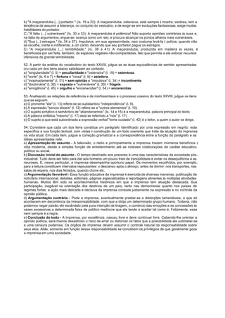 b) "A maçaranduba (...) portador." (/s. 19 a 22): A maçaranduba, ostensiva, está sempre à mostra; vaidosa, tem a
tendência de assumir a liderança, no conjunto do vestuário, e de exigir-se em evoluções fantasiosas; exige muitas
habilidades do portador.
C) "À falta (...) vulneráveis" (!s. 30 a 33): A maçaranduba é polêmica! Não suporta opiniões contrárias às suas e,
na falta de argumentos, ergue-se; avança como um raio, e procura alcançar os pontos alheios mais vulneráveis.
d) "Sua (...) estragos." (Is. 34 a 37): Impulsiva, em sua agressividade, isso costuma levá-la à polícia: quando não
se recolhe, inerte e indiferente, a um canto; deixando que seu portador pague os estragos.
C) "A maçaranduba (...) temibilidade." (/s. 38 a 41): A maçaranduba, produzida em madeira às vezes, é
beneficiada por ser feita, também, de espécies vegetais não-compactadas, fato que permite a ela estocar recursos
ofensivos de grande temibilidade.

52. A partir da análise do vocabulário do texto XXVIII, julgue se as duas equivalências de sentido apresentadas
cru cada um dos itens abaixo satisfazem ao contexto.
a) "singularidade" (l. 5) = peculiaridade e "ostensiva" (l. 19) = ostentosa.
b) "sorte" (ls. 6 e 7) = fortuna e "ciosa" (l. 9) = zeladora.
c) "inopinadamente" (l. 31) = sem opinião e "impulsiva" (l. 34) = incontinente.
d) "doutrinária" (l. 32) = exposta e "vulneráveis" (l. 33) = frágeis.
e) "arrogância" (l. 45) = orgulho e "encanecidas" (l. 54) = encarecidas.

53. Analisando as relações de referência e de morfossintaxe e o processo coesivo do texto XXVIII, julgue os itens
que se seguem.
a) O pronome "ela" (l. 13) refere-se ao substantivo "independência" (l. 9).
b) A expressão "servos dóceis" (l. 12) refere-se a "outros elementos" (l. 10).
c) O sujeito sintático e semântico de "abandonarnos" (Is. 14 e 15) é a maçaranduba, palavra principal do texto.
d) A palavra enfática "mesmo" (l. 17) está se referindo a "nós" (l. 17)
e) O sujeito a que está subordinada a expressão verbal "tome cuidado" (l. 42) é o leitor, a quem o autor se dirige.

54. Considere que cada um dos itens constitua um parágrafo identificado por unia expressão em negrito: esta
especifica a sua função textual, com vistas à construção de um todo coerente que trata da atuação da imprensa
na vida atual. Em cada item, julgue a correção gramatical e a correspondência entre a função do parágrafo e as
idéias apresentadas nele.
a) Apresentação do assunto - A televisão, o rádio e principalmente a imprensa trazem inúmeros benefícios à
vida moderna, desde a simples função de entretenimento até as notáveis colaborações de caráter educativo,
político ou social.
b) Discussão inicial do assunto - O tempo destinado aos prazeres é uma das características da sociedade pós-
industrial. Tudo deve ser feito para dar aos homens um pouco trais de tranqüilidade e evitar os desequilíbrios e as
neuroses. E, nesse particular, a imprensa desempenha oportuno papel. Os momentos escolhidos, por exemplo,
para a leitura constituem intervalos repousantes: o descanso após o almoço, antes de dormir; nos transportes, nas
salas de espera, nos dias feriados, quando chove etc.
c) Argumentação favorável - Essa função educativa da imprensa é exercida de diversas maneiras: publicação de
noticiário internacional, debates, editoriais, páginas especializadas e reportagens atinentes às múltiplas atividades
humanas. Muitos têm sido os acontecimentos históricos em que a imprensa tem atuação destacada. Sua
participação, inegável na orientação dos destinos de um país, tanto nas democracias quanto nos países de
regimes fortes, a ação mais delicada e decisiva da imprensa consiste justamente na expressão e no controle da
opinião pública.
d) Argumentação contrária - Pode a imprensa, eventualmente prestar-se a distorções lamentáveis, o que só
acontecem em decorrência da irresponsabilidade, com que a dirija um determinado grupo humano. Todavia, não
podemos negar paixão elo escândalo pela pura intenção de tiragem, o comércio das emoções e as concessões às
vezes excessivas a determinada faixa de público medíocre que ela tende a aceitar tal como é. Felizmente, essa
nem sempre é a regra.
e) Conclusão do texto - A imprensa, por excelência, nasceu livre e deve continuar livre. Cabendo-lhe orientar a
opinião pública, será menos desastroso o risco de errar ou distorcer os fatos que a possibilidade ele submeter-se
a uma censura poderosa. Os órgãos de imprensa devem assumir o controle natural da responsabilidade sobre
seus atos. Aliás, somente em função dessa responsabilidade se concebem os privilégios de que geralmente goza
a imprensa em uma sociedade.
 