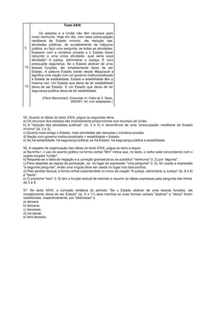 Texto XXIX

         Os estados e a União não têm recursos para
   coisa nenhuma. Hoje em dia, com essa preocupação
   neoliberal de Estado mínimo, ele redução das
   atividades públicas, de sucateamento da máquina
5  pública, eu faço uma pergunta: se todas as atividades
   ficassem com a iniciativa privada e o Estado fosse
   reduzido a uma única atividade, qual seria essa
   atividade? A justiça, administrar a Justiça. E isso
   pressupõe segurança. Se o Estado abdicar de urna
10 dessas funções, ele simplesmente deixa de ser
   Estado. A palavra Estado existe desde Maquiavel e
   significa uma nação com um governo institucionalizado
   e dotada de estabilidade. Estado e estabilidade têm a
   mesma raiz. Um Estado que deixa de ter estabilidade
15 deixa de ser Estado. E um Estado que deixa de ter
   segurança pública deixa de ter estabilidade.

             (Flávio Bierrenbach. Entrevista. In: Folha de S. Paulo,
                                   6/8/2001, A4, com adaptações.)




55. Quanto às idéias do texto XXIX, julgue os seguintes itens.
a) Os recursos dos estados são inversamente proporcionais aos recursos da União.
b) A "redução das atividades públicas" (Is. 3 e 4) é decorrência de uma "preocupação neoliberal de Estado
mínimo" (ls. 2 e 3).
c) Quanto mais antigo o Estado, mais atividades são deixadas à iniciativa privada.
d) Nação com governo institucionalizado + estabilidade = Estado.
e) Se há estabilidade, há segurança pública; se há Estado, há segurança pública e estabilidade.

56. A respeito da organização das idéias do texto XXIX, julgue os itens a seguir.
a) Na linha I, o uso do acento gráfico na forma verbal "têm" indica que, no texto, o verbo está concordando com o
sujeito simples "União".
b) Respeita-se a idéia de negação e a correção gramatical ao se substituir "nenhuma" (l. 2) por “alguma".
c) Para respeitar as regras de pontuação, se, no lugar da expressão "uma pergunta" (l. 5), for usada a expressão
"a seguinte pergunta", então uma vírgula deve ser usada no lugar cios dois-pontos.
d) Pelo sentido textual, a forma verbal subentendida no início da oração "A justiça, administrar a Justiça" (Is. 8 e 9)
é "Seria".
e) O pronome "isso" (l. 9) tem a função textual de retomar e resumir as idéias expressas pela pergunta das linhas
de 5 a 8.

57. No texto XXIX, a correção sintática do período "Se o Estado abdicar de uma dessas funções, ele
simplesmente deixa de ser Estado" (ls. 9 a 11) será mantida se suas formas verbais "abdicar" e “deixa" forem
substituídas, respectivamente, por "abdicasse" e
a) deixará.
b) deixaria.
c) deixasse.
d) iria deixar.
e) terá deixado.
 