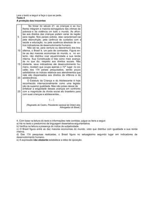 Leia o texto a seguir e faça o que se pede.
Texto 4
A proteção dos inocentes

            No limiar do século 21. as crianças e as mu-
     lheres integram a maioria esmagadura das vítimas da
     pobreza e da violência cm todo o mundo. As afron-
     tas aos direitos das crianças podem variar de região
5    para região. Nos países pobres, elas caracterizam-se
     pela desnutrição, pela carência de cuidados com a
     saúde e educação, ou pela ausência absoluta de ou-
     tros indicadores de desenvolvimento humano.
           Não sei se, para ventura ou desventura dos bra-
10   sileiros, o Brasil é. um país de contrastes. Figura en-
     tre as dez maiores economias do mundo, e. no en-
     tanto. não distribui coar equanimidade a sua renda
     interna. Sua Constituição é tida como mais avança-
     da no que diz. respeito aos direitos sociais. Não
15   obstante, seus indicadores ele desenvolvimento hu-
     mano, revelam que ocupa apenas o 72º lugar no es-
     calão dos 174 países pesquisados, sendo pouco
     satisfatórios os índices relativos aos atendimentos que
     nele são dispensados aos direitos da infância e da
20   adolescência.
           O Estatuto da Criança e do Adolescente é hoje
     reconhecido internacionalmente como uma legisla-
     ção de superior qualidade. Mas não posso deixar de
     enfatizar a exigüidade desses avanços em confronto
25   com a magnitude da dívida social elo brasileiro para
     com suas crianças e adolescentes...

                                ( ... )

         (Reginaldo de Castro, Presidente nacional da Ordem elos
                                           Advogados do Brasil.)




4. Com base na leitura do texto e informações nele contidas, julgue os itens a seguir.
a) Há no texto o predomínio de linguagem dissertativa-argumentativa.
b) Verifica na leitura a presença do índice de subjetividade.
c) O Brasil figura entre as dez maiores economias do mundo, visto que distribui com igualdade a sua renda
interna.
d) Das 174 pesquisas realizadas, o Brasil figura no setuagésimo segundo lugar em indicadores de
desenvolvimento humano.
e) A expressão não obstante estabelece a idéia de oposição.
 