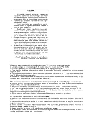 Texto XXXI

         Se o delírio capitalista exacerba a competição
   excludente, promove a desumanização ao trocar
   afetos e sentimentos por competência desligada de
   consideração ética e potencializa a acumulação
5  econômica que esvazia o significado da vida, o que
   nos oferece o terror?
         Haverá quem diga que o capitalismo, promo-
   vendo a miséria na lógica que implanta, também é
   frio, e de forma duradoura.
10       Sucede que a ordem vigente no mundo, até
   ocorrer a barbárie planejada para ser exposta frente
   às cantaras de televisão mundiais, era a que fomos
   construindo - nada mais nada menos. Como tem
   sido a construção? Iniciativa e proveito de uns.
15 Omissão de muitos. Incapacidade de construir al-
   ternativas efetivas, reforçada pela crítica ácida e
   destrutiva sobre quem ousa propor e executar ino-
   vações. Louvação de princípios humanos que en-
   goliram pouco a pouco os seres humanos, como
20 aqueles que colocam organizações e suas regras
   acima do humano, da defesa de Estados que pro-
   movem o terror do Estado em múltiplas formas,
   contra o cidadão, dominação dos povos, uns sobre
   os outros, ódios meramente humanos que são
   potencializados invocando-se a divindade.

        (Roseli Fisclunan. Tempo de clamar por paz. ln: Correio
                  Braziliense, 17/9/2001, p. 4, com adaptações.)




60. Quanto às estruturas sintáticas empregadas no texto XXXI, julgue os itens que se seguem.
a) A oração principal do primeiro parágrafo do texto é "o que nos oferece o terror?" (l. 5 e 6).
b) A primeira oração do texto expressa uma circunstância, no caso, unia condição.
c) Pelas ligações sintáticas, subentende-se a idéia da expressão "Se o delírio capitalista" no início da segunda
oração do texto.
d) Seria correto o deslocamento da oração destacada por vírgulas nas linhas de 10 a 12 para imediatamente após
"que" (l. 12), mantendo-a entre vírgulas.
e) Mantém-se o sentido textual se as duas orações sintaticamente independentes iniciadas na linha (l.15) por
"Omissão" e por "Incapacidade" forem unidas pela conjunção e.

61. A respeito dos mecanismos de coerência c coesão na argumentação do texto XXXI, julgue os itens a seguir.
a) Iniciar o texto por unia pergunta constitui um defeito de argumentação, que deve ser evitado porque levanta
uma expectativa não-respondida textualmente.
b) O raciocínio iniciado por "Haverá quem diga" (l. 7) representa a tese, a idéia a ser defendida pelo autor.
c) Em "a que fornos construindo" (ls. 12 e 13), o termo sublinhado refere-se a "ordem vigente no mundo" (l. 10).
d) A resposta a "Corno teta sido a construção? (Is. 13 e 14) é dada, até o final do texto, na forma de uma
enumeração de argumentos iniciados por substantivos.
e) O texto sustenta sua tese em citações indiretas das idéias de outros pensadores ou autores.

62. Julgue os itens abaixo quanto às estruturas do texto XXXI.
a) Na linha 16, a substituição do trecho “reforçada pela" por embora haja acarretaria prejuízo à coerência do
texto.
b) A substituição da preposição "sobre" (l. 17) por a preserva a correção gramatical e as relações semânticas da
oração em que ocorre.
c) Por ser opcional o uso do sinal indicativo de crase em certas expressões, preserva-se a correção gramatical ao
se escrever pouco à pouco, na linha 19.
d) O valor semântico de "como" (l. 19) é explicativo, semelhante a porque.
e) A preposição "contra" é subentendida no início dos seguintes termos da enumeração iniciada na linha23:
"[contra] dominação", "[contra] uns", “[contra] ódios".
 
