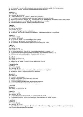 (d) Na expressão a combinação entre bastantes... a mais constitui exemplo de pleonasmo vicioso.
(e) O vocábulo "sozinho" concorda com o substantivo a que se refere.

Questão 20
Item certo: (b)
Itens errados: (a), (c), (d), (e)
(a) A estrutura oracional em questão é de natureza explicativa.
(c) O verbo deverá concordar com o sujeito compos to, permanecendo no plural.
(d) Quanto à concordância nominal, se o artigo for utilizado no plural ele não se repete na estrutura lingüística:
Os esfarrapados palestinos e afegão. O esfarrapado palestino e afegão.
(e) O vocábulo meio é advérbio, portanto, permanece invariável.

Texto XIII
Questão 21
Itens certos: (b), (c), (d)
Itens errados: (a), (e)
(a) Percebe-se a função conativa ou apelativa.
(e) Ao longo do texto houve o emprego de elementos coesivos: preposições e conjunções.

Questão 22
Itens certos: (a), (d)
Itens errados: (b), (c), (e)
(b) Há nos textos alusão ao lado mais fraco da sociedade.
(c) Os textos não apresentam idéias contrárias entre si.
(e) Os textos não abordam efeitos da destruição provocados pela guerra.

Texto XIV
Questão 23
Itens certos: (c), (e)
Itens errados (a), (b), (d)
(a) Os filmes representam exemplo de uma inversão de valores. Linhas 22 e 23.
(b) As expressões referem a elementos explicitados no texto. Vejam as linhas 5 a 12.
(d) O deslocamento da oração adjetiva altera o sentido do texto.

Questão 24
Itens certos: (a), (b), (c), (e)
Item errado: (d)
(d) O texto não faz alusão à anorexia. Observe as linhas 37 a 40.

Textos XV e XVI
Questão 25
Itens certos: (b), (d)
Itens errados: (a), (c)
(a) O narrador mostra-se favorável ao comportamento do homem flagelado.
(c) No segundo ocorre o predomínio do índice des critivo.

Questão 26
Item certo: (a)
Itens errados: (b), (c), (d), (e)
(b) O termo classifica-se como predicativo do sujeito.
(c) Estabelece idéia de modo.
(d) "O homem" desempenha o papel de complemento verbal.
(e) As expressões destacadas são adjuntos adnominais.

Texto XVII
Questão 27
Itens certos: (a), (b), (c), (d), (e)

Questão 28
Itens certos: (c), (d)
Itens errados: (a), (b)
(a) A expressão "ânfora" representa "o ser transbordante de amor".
(b) A expressão "de perto" funciona como adjunto adverbial da forma verbal - passar.

Texto XVIII
Questão 29
Itens certos: (b), (c)
Itens errados: (a), (d), (e)
(a) A posição do escritor nigeriano Soyinka não é de natureza ambígua, porque condena veementemente o
emprego da violência por ambas as partes.
 