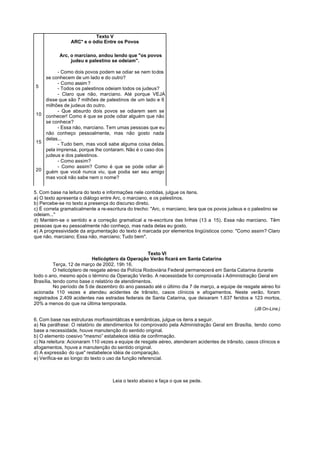 Texto V
                 ARC* e o ódio Entre os Povos

           Arc, o marciano, andou lendo que "os povos
                judeu e palestino se odeiam".

         - Como dois povos podem se odiar se nem todos
   se conhecem de um lado e do outro?
         - Como assim ?
5        - Todos os palestinos odeiam todos os judeus?
         - Claro que não, marciano. Até porque VEJA
   disse que são 7 milhões de palestinos de um lado e 6
   milhões de judeus do outro.
         - Que absurdo dois povos se odiarem sem se
10 conhecer! Como é que se pode odiar alguém que não
   se conhece?
         - Essa não, marciano. Tem umas pessoas que eu
   não conheço pessoalmente, mas não gosto nada
   delas...
15       - Tudo bem, mas você sabe alguma coisa delas,
   pela imprensa, porque lhe contaram. Não é o caso dos
   judeus e dos palestinos.
         - Como assim?
         - Como assim? Como é que se pode odiar al-
20 guém que você nunca viu, que podia ser seu amigo
   mas você não sabe nem o nome?


5. Com base na leitura do texto e informações nele contidas, julgue os itens.
a) O texto apresenta o diálogo entre Arc, o marciano, e os palestinos.
b) Percebe-se no texto a presença do discurso direto.
c) É correta gramaticalmente a re-escritura do trecho: "Arc, o marciano, lera que os povos judeus e o palestino se
odeiam..."
d) Mantém-se o sentido e a correção gramatical a re-escritura das linhas (13 a 15). Essa não marciano. Têm
pessoas que eu pessoalmente não conheço, mas nada delas eu gosto.
e) A progressividade da argumentação do texto é marcada por elementos lingüísticos como: "Como assim? Claro
que não, marciano; Essa não, marciano; Tudo bem".


                                                     Texto VI
                            Helicóptero da Operação Verão ficará em Santa Catarina
          Terça, 12 de março de 2002, 19h 16.
          O helicóptero de resgate aéreo da Polícia Rodoviária Federal permanecerá em Santa Catarina durante
todo o ano, mesmo após o término da Operação Verão. A necessidade foi comprovada à Administração Geral em
Brasília, tendo como base o relatório de atendimentos.
          No período de 5 de dezembro do ano passado até o último dia 7 de março, a equipe de resgate aéreo foi
acionada 110 vezes e atendeu acidentes de trânsito, casos clínicos e afogamentos. Neste verão, foram
registrados 2.409 acidentes nas estradas federais de Santa Catarina, que deixaram 1.637 feridos e 123 mortos,
20% a menos do que na última temporada.
                                                                                                      (JB On-Line.)

6. Com base nas estruturas morfossintáticas e semânticas, julgue os itens a seguir.
a) Na paráfrase: O relatório de atendimentos foi comprovado pela Administração Geral em Brasília, tendo como
base a necessidade, houve manutenção do sentido original.
b) O elemento coesivo "mesmo” estabelece idéia de confirmação.
c) Na releitura: Acionaram 110 vezes a equipe de resgate aéreo, atenderam acidentes de trânsito, casos clínicos e
afogamentos, houve a manutenção do sentido original.
d) A expressão “do que" restabelece idéia de comparação.
e) Verifica-se ao longo do texto o uso da função referencial.



                                    Leia o texto abaixo e faça o que se pede.
 