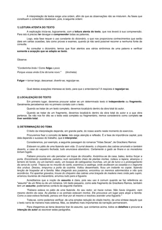 A interpretação de textos exige uma ordem, afim de que as observações não se misturem. As fases que
constituem o comentário obedecem, pois, à seguinte ordem:


1) LEITURA ATENTA DO TEXTO
         A explicação inicia-se, logicamente, com a leitura atenta do texto, que nos levará à sua compreensão.
Para isto é preciso ler devagar e compreender todas as palavras.
         Logo, esta fase requer o uso constante do dicionário, o que nos proporciona conhecimentos que serão
úteis em certas ocasiões, tais como provas e exames, quando já não será possível recorrer a nenhuma fonte de
consulta.
       Ao consultar o dicionário, temos que ficar atentos aos vários sinônimos de uma palavra e verificar
somente a acepção que se adapta ao texto.


Observe:


"Cordeirinha linda / Como folga o povo
Porque vossa vinda /Lhe dá lume novo."        (Anchieta)


Folgar = tornar largo; descansar; divertir-se; regozijar-se.


         Qual destas acepções interessa ao texto, para que o entendamos? A resposta é regozijar-se.


2) LOCALIZAÇÃO DO TEXTO
       Em primeiro lugar, devemos procurar saber se um determinado texto é independente ou fragmento.
Geralmente percebemos isto no primeiro contato com o texto.
         Quando se tratar de um texto completo, devemos localizá-lo dentro da obra total do autor.
         Quando se tratar de um fragmento, devemos localizá-lo dentro da obra total do autor e a que obra
pertence. Se não nos for dito se o texto está completo ou fragmentário, iremos considerá-lo como completo se
tiver sentido total.


3) DETERMINAÇÃO DO TEMA
         O êxito da interpretação depende, em grande parte, do nosso acerto neste momento do exercício.
        Procuremos fixar o conceito de tema. Isto exige atenção e reflexão. É a fase de importância capital, pois
dela depende o sucesso do trabalho, que é interpretar.
         Consideremos, por exemplo, a seguinte passagem do romance "Vidas Secas", de Graciliano Ramos:
         Estavam no pátio de uma fazenda sem vida. O curral deserto, o chiqueiro das cabras arruinado e também
deserto, a casa do vaqueiro fechada, tudo anunciava abandono. Certamente o gado se finara e os moradores
tinham fugido.
          Fabiano procurou em vão perceber um toque de chocalho. Avizinhou-se da casa, bateu, tentou forçar a
porta. Encontrando resistência, penetrou num cercadinho cheio de plantas mortas, rodeou a tapera, alcançou o
terreiro do fundo, viu um barreiro vazio, um bosque de catingueiras murchas, um pé de turco e o prolongamento
da cerca do curral. Trepou-se no mourão do canto, examinou a caatinga, onde avultavam as ossadas e o negrume
dos urubus. Desceu, empurrou a porta da cozinha. Voltou desanimado, ficou um instante no copiar, fazendo
tenção de hospedar ali a família. Mas chegando aos juazeiros, encontrou os meninos adormecidos e não quis
acordá-los. Foi apanhar gravetos, trouxe do chiqueiro das cabras uma braçada de madeira meio roída pelo cupim,
arrancou toureiras de macambira, arrumou tudo para a fogueira.
        Acreditamos que a noção de assunto é clara, pois seu uso é comum quando se faz referência ao
"assunto" de um filme ou de um romance. Um texto pequeno, como este fragmento de Graciliano Ramos, também
tem um assunto; poderíamos contá-lo da seguinte maneira:
       "Fabiano estava no pátio de uma fazenda. Ao seu redor, só havia ruínas. Não havia ninguém, nem
mesmo dentro da casa. As plantas e os animais estavam mortos. Ele procurava um lugar para alojar a família.
Como a casa estava fechada, pensou em ficar por ali mesmo e resolveu acender uma fogueira."
         Trata-se, como podemos verificar, de uma simples redução do citado trecho, de uma síntese daquilo que
o texto narra de maneira mais extensa. Mas, os detalhes mais importantes da narração permanecem.
        Para chegarmos ao tema devemos tirar do assunto, que contamos acima, todos os detalhes e procurar a
intenção do autor ao escrever estes parágrafos.
 