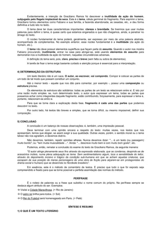 Evidentemente, a intenção de Graciliano Ramos foi descrever a inutilidade da ação do homem,
subjugado pelo flagelo implacável da seca. Este é o tema, célula germinal do fragmento. Para exprimir o tema,
Graciliano tomou elementos como Fabiano e sua família, a fazenda abandonada, as ossadas, etc., e deu forma
definitiva a tudo isto no texto.
        O tema deve ter duas características importantes: clareza e brevidade. Se tivermos que usar muitas
palavras para definir o tema, é quase certo que estamos enganados e que não chegamos, ainda, a penetrar no
âmago do texto.
       O núcleo fundamental do tema poderá, geralmente, ser expresso por meio de uma palavra abstrata,
acompanhada de complementos. No exemplo anterior, esse núcleo fundamental é a inutilidade (da ação do
homem, etc.).
        O tema não deve possuir elementos supérfluos que façam parte do assunto. Quando o autor nos mostra
Fabiano procurando, inutilmente, entrar na casa para abrigar-se, está usando elementos do assunto para
demonstrar-nos a inutilidade da ação do homem, naquelas circunstâncias adversas.
         A definição do tema será, pois, clara, precisa e breve (sem falta ou sobra de elementos).
         A tarefa de fixar o tema exige bastante cuidado e atenção porque é essencial para a interpretação.


4) DETERMINAÇÃO DA ESTRUTURA
        Um texto literário não é um caos. O autor, ao escrever, vai compondo. Compor é colocar as partes de
um todo de tal modo que possam constituir um conjunto.
        Até o menor texto - aquele que nos dão para comentar, por exemplo -, possui uma composição ou
estrutura precisa.
         Os elementos da estrutura são solidários: todas as partes de um texto se relacionam entre si. E isto por
uma razão muito simples: se, num determinado texto, o autor quis expressar um tema, todas as partes que
possamos achar como integrantes daquele fragmento, estão contribuindo, forçosamente, para expressar o tema e,
portanto, relacionam-se entre si.
        Para que se torne clara a explicação desta fase, fragmento é cada uma das partes que podemos
descobrir no texto.
       Por outro lado, há textos tão breves e simples, que se torna difícil, ou mesmo impossível, definir sua
composição.


5) CONCLUSAO
         A conclusão é um balanço de nossas observações; é, também, uma impressão pessoal.
         Deve terminar com uma opinião sincera a respeito do texto: muitas vezes, nos textos que nos
apresentam, temos que elogiar, se assim exigir a sua qualidade. Outras vezes, porém, o sentido moral ou o tema
talvez não nos agradem, e devemos dizê-lo.
        Não devemos, também, repetir opiniões alheias. Nunca devemos dizer: "... é um texto (ou passagem)
muito bonito"; ou: "tem muita musicalidade ...". Ainda: "... descreve muito bem e com muito bom gosto", etc.
         Podemos, então, rematar a conclusão do exame do texto de Graciliano Ramos, da seguinte maneira:
        "O autor atinge plenamente seus fins através da expressão elaborada, que se condensa, despindo-se de
acessórios inúteis, numa plena adequação ao tema. Sem sentimentalismo algum, toca a sensibilidade do leitor,
através do depoimento incisivo e trágico da condição sub-humana em que se acham aquelas criaturas, que
escapam de sua posição de meras personagens de uma obra de ficção para alçarem-se em protagonistas do
drama social e humano que se desenrola no Nordeste brasileiro”.
       Em essência, este é o método de comentário de textos. É preciso que tudo o que foi exposto seja
compreendido e fixado para que se torne possível a perfeita assimilação das normas do método.


                                                     PERÍFRASE
        É o rodeio de palavras ou a frase que substitui o nome comum do próprio. Na perífrase sempre se
destaca algum atributo do ser. Exemplos:
! Visitei a Cidade Maravilhosa. (= Rio de Janeiro)
! O astro rei brilha para todos. (= Sol)
! O Rei do Futebol será homenageado em Paris. (= Pelé)


                                              SÍNTESE E RESUMO
1) O QUE É UM TEXTO LITERÁRIO
 