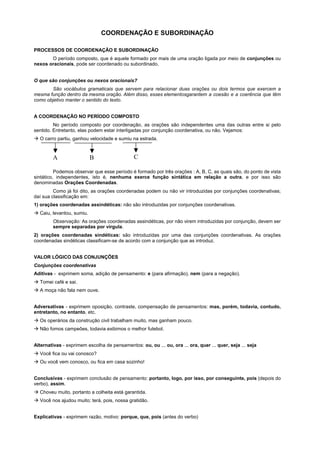 COORDENAÇÃO E SUBORDINAÇÃO

PROCESSOS DE COORDENAÇÃO E SUBORDINAÇÃO
       O período composto, que é aquele formado por mais de uma oração ligada por meio de conjunções ou
nexos oracionais, pode ser coordenado ou subordinado.


O que são conjunções ou nexos oracionais?
       São vocábulos gramaticais que servem para relacionar duas orações ou dois termos que exercem a
mesma função dentro da mesma oração. Além disso, esses elementosgarantem a coesão e a coerência que têm
como objetivo manter o sentido do texto.


A COORDENAÇÃO NO PERÍODO COMPOSTO
         No período composto por coordenação, as orações são independentes uma das outras entre si pelo
sentido. Entretanto, elas podem estar interligadas por conjunção coordenativa, ou não. Vejamos:
! O carro partiu, ganhou velocidade e sumiu na estrada.



        A                  B                  C

          Podemos observar que esse período é formado por três orações : A, B, C, as quais são, do ponto de vista
sintático, independentes, isto é, nenhuma exerce função sintática em relação a outra, e por isso são
denominadas Orações Coordenadas.
         Como já foi dito, as orações coordenadas podem ou não vir introduzidas por conjunções coordenativas;
daí sua classificação em:
1) orações coordenadas assindéticas: não são introduzidas por conjunções coordenativas.
! Caiu, levantou, sumiu.
        Observação: As orações coordenadas assindéticas, por não virem introduzidas por conjunção, devem ser
        sempre separadas por vírgula.
2) orações coordenadas sindéticas: são introduzidas por uma das conjunções coordenativas. As orações
coordenadas sindéticas classificam-se de acordo com a conjunção que as introduz.


VALOR LÓGICO DAS CONJUNÇÕES
Conjunções coordenativas
Aditivas - exprimem soma, adição de pensamento: e (para afirmação), nem (para a negação).
! Tomei café e sai.
! A moça não fala nem ouve.


Adversativas - exprimem oposição, contraste, compensação de pensamentos: mas, porém, todavia, contudo,
entretanto, no entanto, etc.
! Os operários da construção civil trabalham muito, mas ganham pouco.
! Não fomos campeões, todavia exibimos o melhor futebol.


Alternativas - exprimem escolha de pensamentos: ou, ou ... ou, ora ... ora, quer ... quer, seja ... seja
! Você fica ou vai conosco?
! Ou você vem conosco, ou fica em casa sozinho!


Conclusivas - exprimem conclusão de pensamento: portanto, logo, por isso, por conseguinte, pois (depois do
verbo), assim.
! Choveu muito, portanto a colheita está garantida.
! Você nos ajudou muito; terá, pois, nossa gratidão.


Explicativas - exprimem razão, motivo: porque, que, pois (antes do verbo)
 