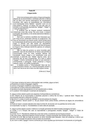 Texto VII
                           Língua morta

           Uma nova ameaça paira sobre a língua portuguesa.
     Depois de os economistas e cientistas poluírem a última
     flor do lácio com termos estrangeiros de necessidade
     duvidosa, vêm agora os especialistas em informática
5    com expressões como "deletar", "ressetar” (com um ou
     dois esses?), "backup" et cetera. Por que não usar os
     simples e portugueses equivalentes "apagar", "religar" e
     "cópia de segurança"'?
           É evidente que as línguas evoluem recebendo
10   influências umas das outras. De outro modo. o próprio
     português não existiria, e nós ainda estaríamos falando o
     indo-europeu.
           Sem cair no extremo xenófobo dos franceses que,
     por força de lei, pretendem eliminar os anglicismos, há
15   que se reconhecer que devem existir certos limites para
     a incorporação de termos de outros idiomas. Em primeiro
     lugar, é preciso que não exista um equivalente
     vernáculo, ou seja, que a nova palavra de fato enriqueça
     a língua e não a deturpe dando-lhe apenas um sotaque
20   estrangeiro.
           Não se trata de purismo ou amor incontido pelo
     passado, mas sim de preservar um léxico que permita a
     comunicação entre os mais variados setores da
     sociedade. Quem chegar a um trabalhador rural, por
25   exemplo, e pedir-lhe que "delete” alguma coisa, cer-
     tamente não se fará compreender. Já o bom e velho
     "apagar" é termo conhecido de todos os que dominam
     minimamente o português. Tentar preservar a língua
     adquire, assim, um caráter socializante.
30         A batalha contra o "inforrmatiquês" deve ser tra-
     vada enquanto é tempo, ou o idioma português correrá o
     sério risco de tornar-se a mais viva das línguas mortas.

                                             (Folha de S. Paulo)




7. Com base na leitura do texto e informações nele contidas, julgue os itens.
a) Predomina no texto a linguagem objetiva.
b) Temos a linguagem metafórica nas linhas 2 e 3.
c) Percebe-se no texto índice de subjetividade.
d) Da leitura do texto depreende-se um tom questionador e niilista.
e) O vocábulo "informatiquês" é exemplo de neologismo.

8. Julgue os itens abaixo quanto aos aspectos morfossintáticos e semânticos.
a) Em "Depois de os economistas e cientistas poluírem a última flor do lácio..." pode-se dizer: "Depois dos
economistas poluírem a última flor do lácio”.
b) Na linha 4, o verbo vir pode ser utilizado na terceira pessoa do singular.
c) Pode substituir "devem existir" (l. 16) por devem haver certos limites, conforme as regras de concordância
verbal.
d) Pode-se inserir o acento indicativo de crase na linha 25, de acordo com os padrões da norma culta.
e) A expressão "ou seja" (l. 19) estabelece no texto idéia de oposição.

9. Julgue os itens abaixo quanto à releitura e correção gramatical de determinadas passagens do texto.
a) Linhas 7 a 9. Porque não usar os equivalentes e portugueses simples "apagar", "religar" e "cópia de
segurança".
b) Linhas 10 e 11. Recebendo influências umas das outras, é evidente que as línguas evoluem.
c) De outro modo, estaríamos falando a hindu-europeu, o próprio português não existiria ainda. (ls. 11 a 13)
d) Linhas 22 a 25. Não se trata de purismo ou amor incontido pelo passado, mais sim preservar o léxico que
permite à comunicação de setores mais privados da sociedade.
e) Já o bom e velho "apagar" é termo conhecido por todos aqueles que dominariam minimamente um português.
 