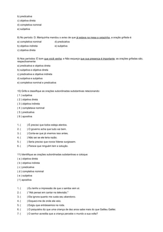 b) predicativa
c) objetiva direta
d) completiva nominal
e) subjetiva


8) No período: D. Mariquinha mandou o aviso de que já estava na mesa a ceiazinha, a oração grifada é:
a) completiva nominal                d) predicativa
b) objetiva indireta                 e) subjetiva
c) objetiva direta


9) Nos períodos: É bom que você venha; e Não esqueça que sua presença é importante; as orações grifadas são,
respectivamente:
a) predicativa e objetiva direta
b) subjetiva e objetiva direta
c) predicativa e objetiva indireta
d) subjetiva e subjetiva
e) completiva nominal e predicativa


10) Grife e classifique as orações subordinadas substantivas relacionando:
( 1 ) subjetiva
( 2 ) objetiva direta
( 3 ) objetiva indireta
( 4 ) completava nominal
( 5 ) predicativa
( 6 ) apositiva


1. (      ) É preciso que todos esteja atentos.
2. (      ) O governo acha que tudo vai bem.
3. (      ) Conta-se que já vivemos isso antes.
4. (      ) Não sei se ele teria razão.
5. (      ) Seria preciso que novos líderes surgissem.
6. (      ) Parece que ninguém tem a solução.


11) Identifique as orações subordinadas substantivas e coloque:
( a ) objetiva direta
( b ) objetiva indireta
( c ) predicativa
( d ) completiva nominal
( e ) subjetiva
( f ) apositiva


1. (      ) Eu tenho a impressão de que o samba vem aí.
2. (      ) "Até pensei em cantar na televisão."
3. (      ) Ela ignora quanto me custa seu abandono.
4. (      ) Esqueci-me de onde ela veio.
5. (      ) Exigiu que entrássemos na roda.
6. (      ) O psiquiatra diz que uma criança de dez anos sabe mais do que Galileu Galilei.
7. (      ) O senhor acredita que a criança percebe o mundo a sua volta?
 