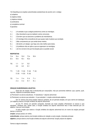 12) Classifique as orações subordinadas substantivas de acordo com o código:
a) subjetiva
b) objetiva direta
c) objetiva indireta
d) predicativa
e) completiva nominal
f) apositiva


1. (     ) A verdade é que a alegria predominou entre os mendigos.
2. (     ) Sou favorável a que se realizem outros concursos.
3. (     ) Convém que se solucione o problema da mendicância.
4. (     ) O mendigo tinha consciência de que quase nada mudaria sua condição.
5. (     ) Não compreendo por que existe tanta miséria.
6. (     ) Só tenho um desejo: que haja uma vida melhor para todos.
7. (     ) A prefeitura não se opõe a que se organizem os mendigos.
8. (     ) Já me convenci de que há solução para a questão social.


RESPOSTAS
1) a     3) a        5) d     7) a     9) b
2) c     4) b        6) c     8) a


10)      1.1         3.1      5.2
         2.2         4.2      6.1


11)      1. (d)      3. (a)   5. (a)   7. (a)
         2. (b)      4. (b)   6. (a)


12)      1. a        3. a     5. b     7. c
         2. e        4. e     6. f     8. c




ORAÇAO SUBORDINADA ADJETIVA
          Esse tipo de oração não é introduzida por conjunções, mas por pronomes relativos: que, quanto, qual,
cujo etc. Vejamos os exemplos abaixo:
a) Premiaram os alunos estudiosos. ! estudiosos = adjunto adnominal
b) Premiaram os alunos que estudam. ! que estudam = oração subordinada adjetiva.
        Em "a", temos uma única oração: trata-se, portanto, de um período simples, em que o termo em destaque
(um adjetivo) exerce a função sintática de adjunto adnominal.
          Já em "b", temos um período composto, formado por duas orações (Premiaram os alunos e que
estudam). Verifique que, nesse caso, a função sintática de adjunto adnominal não é mais exercida por um
adjetivo, mas por uma oração.
       A essa oração que exerce a função sintática de adjunto adnominal de um nome da oração principal
damos o nome de:
oração: porque possui um verbo.
subordinada: porque exerce uma função sintática em relação a outra oração, chamada principal.
adjetiva: porque exerce uma função sintática de adjunto adnominal, função própria do adjetivo.


Vamos a alguns exemplos:
 