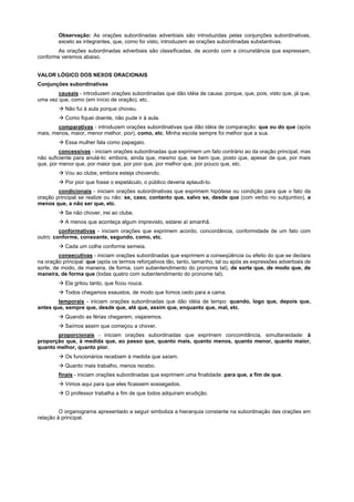 Observação: As orações subordinadas adverbiais são introduzidas pelas conjunções subordinativas,
        exceto as integrantes, que, como foi visto, introduzem as orações subordinadas substantivas.
        As orações subordinadas adverbiais são classificadas, de acordo com a circunstância que expressam,
conforme veremos abaixo.


VALOR LÓGICO DOS NEXOS ORACIONAIS
Conjunções subordinativas
        causais - introduzem orações subordinadas que dão idéia de causa: porque, que, pois, visto que, já que,
uma vez que, como (em início de oração), etc.
        ! Não fui à aula porque choveu.
        ! Como fiquei doente, não pude ir à aula.
        comparativas - introduzem orações subordinativas que dão idéia de comparação: que ou do que (após
mais, menos, maior, menor melhor, pior), como, etc. Minha escola sempre foi melhor que a sua.
        ! Essa mulher fala como papagaio.
         concessivas - iniciam orações subordinadas que exprimem um fato contrário ao da oração principal, mas
não suficiente para anulá-lo: embora, ainda que, mesmo que, se bem que, posto que, apesar de que, por mais
que, por menor que, por maior que, por pior que, por melhor que, por pouco que, etc.
        ! Vou ao clube, embora esteja chovendo.
        ! Por pior que fosse o espetáculo, o público deveria aplaudi-lo.
        condicionais - iniciam orações subordinativas que exprimem hipótese ou condição para que o fato da
oração principal se realize ou não: se, caso, contanto que, salvo se, desde que (com verbo no subjuntivo), a
menos que, a não ser que, etc.
        ! Se não chover, irei ao clube.
        ! A menos que aconteça algum imprevisto, estarei aí amanhã.
         conformativas - iniciam orações que exprimem acordo, concordância, conformidade de um fato com
outro: conforme, consoante, segundo, como, etc.
        ! Cada um colhe conforme semeia.
         consecutivas - iniciam orações subordinadas que exprimem a conseqüência ou efeito do que se declara
na oração principal: que (após os termos reforçativos tão, tanto, tamanho, tal ou após as expressões adverbiais de
sorte, de modo, de maneira, de forma, com subentendimento do pronome tal), de sorte que, de modo que, de
maneira, de forma que (todas quatro com subentendimento do pronome tal).
        ! Ela gritou tanto, que ficou rouca.
        ! Todos chegamos exaustos, de modo que fomos cedo para a cama.
        temporais - iniciam orações subordinadas que dão idéia de tempo: quando, logo que, depois que,
antes que, sempre que, desde que, até que, assim que, enquanto que, mal, etc.
        ! Quando as férias chegarem, viajaremos.
        ! Saímos assim que começou a chover.
       proporcionais - iniciam orações subordinadas que exprimem concomitância, simultaneidade: à
proporção que, à medida que, ao passo que, quanto mais, quanto menos, quanto menor, quanto maior,
quanto melhor, quanto pior.
        ! Os funcionários recebiam à medida que saíam.
        ! Quanto mais trabalho, menos recebo.
        finais - iniciam orações subordinadas que exprimem uma finalidade: para que, a fim de que.
        ! Vimos aqui para que eles ficassem sossegados.
        ! O professor trabalha a fim de que todos adquiram erudição.


         O organograma apresentado a seguir simboliza a hierarquia constante na subordinação das orações em
relação à principal.
 