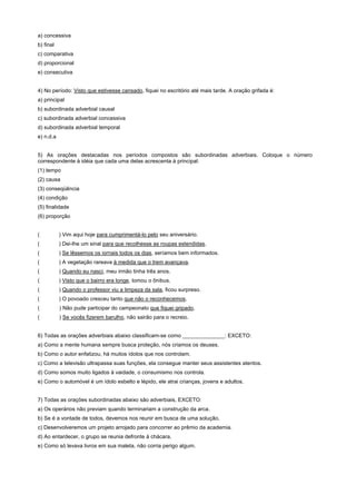 a) concessiva
b) final
c) comparativa
d) proporcional
e) consecutiva


4) No período: Visto que estivesse cansado, fiquei no escritório até mais tarde. A oração grifada é:
a) principal
b) subordinada adverbial causal
c) subordinada adverbial concessiva
d) subordinada adverbial temporal
e) n.d.a


5) As orações destacadas nos períodos compostos são subordinadas adverbiais. Coloque o número
correspondente à idéia que cada uma delas acrescenta à principal:
(1) tempo
(2) causa
(3) conseqüência
(4) condição
(5) finalidade
(6) proporção


(          ) Vim aqui hoje para cumprimentá-lo pelo seu aniversário.
(          ) Dei-lhe um sinal para que recolhesse as roupas estendidas.
(          ) Se lêssemos os iornais todos os dias, seríamos bem informados.
(          ) A vegetação rareava à medida que o trem avançava.
(          ) Quando eu nasci, meu irmão tinha três anos.
(          ) Visto que o bairro era longe, tomou o ônibus.
(          ) Quando o professor viu a limpeza da sala, ficou surpreso.
(          ) O povoado cresceu tanto que não o reconhecemos.
(          ) Não pude participar do campeonato que fiquei gripado.
(          ) Se vocês fizerem barulho, não sairão para o recreio.


6) Todas as orações adverbiais abaixo classificam-se como ______________: EXCETO:
a) Como a mente humana sempre busca proteção, nós criamos os deuses.
b) Como o autor enfatizou, há muitos ídolos que nos controlam.
c) Como a televisão ultrapassa suas funções, ela consegue manter seus assistentes atentos.
d) Como somos muito ligados à vaidade, o consumismo nos controla.
e) Como o automóvel é um ídolo esbelto e lépido, ele atrai crianças, jovens e adultos.


7) Todas as orações subordinadas abaixo são adverbiais, EXCETO:
a) Os operários não previam quando terminariam a construção da arca.
b) Se é a vontade de todos, devemos nos reunir em busca de uma solução.
c) Desenvolveremos um projeto arrojado para concorrer ao prêmio da academia.
d) Ao entardecer, o grupo se reunia defronte à chácara.
e) Como só levava livros em sua maleta, não corria perigo algum.
 