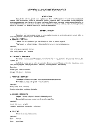 EMPREGO DAS CLASSES DE PALAVRAS


                                                   MORFOLOGIA
         O estudo das palavras, quanto a sua espécie, quer dizer, a morfologia, leva em conta a natureza de cada
palavra: como se comporta, como se flexiona em gênero, número e grau. Em português, há dez categorias,
espécies de palavras, que chamamos de classe gramatical. Cada classe gramatical possui sua peculiaridade. As
classes são divididas em variáveis e invariáveis. São variáveis: substantivo, adjetivo, artigo, numeral, pronome,
verbo. As invariáveis são: advérbio, preposição, conjunção e interjeição.


                                              SUBSTANTIVO

        É a palavra que usamos para nomear os seres, os inanimados, os sentimentos, enfim, nomeia todos os
seres em geral. Os substantivos são classificados em:
a) COMUNS E PRÓPRIOS
          Comuns são os substantivos que indicam todos os seres da mesma espécie.
          Próprios são os substantivos que indicam exclusivamente um elemento da espécie.
Exemplos:
mãe, terra, água, respostas – comuns
João, França, Marta, Rex - próprios


b) CONCRETO E ABSTRATO
         Concreto é aquele que se refere ao ser propriamente dito, ou seja, os nomes das pessoas, das ruas, das
cidades, etc.
         Abstrato é aquele que se refere a qualidades (bravura, mediocridade); sentimentos (saudades, amor,
ódio); sensações (dor, fome); ações (defesa, resposta); estados (gravidez, maturidade).
Exemplos:
mulher, gato, Paulo – concretos
doença, vida, doçura - abstratos


c) PRIMITIVO E DERIVADO
          Primitivo é aquele que dá origem a outras palavras da mesma família.
          Derivado é aquele que foi gerado por outra palavra.
Exemplos:
Ferro, Terra, Novo- primitivos
ferreiro, subterrâneo, novidade - derivados


d) SIMPLES E COMPOSTO
          Simples é aquele que possui apenas uma forma gráfica.
          Composto é aquele que possui mais de uma forma gráfica.
Exemplos:
couve, alto, perna – simples
couve-flor, alto-falante, pernalonga - compostos


e) COLETIVO
          Refere-se ao conjunto dos seres.
Exemplos:
bois -    manada
ilhas -   arquipélago
 
